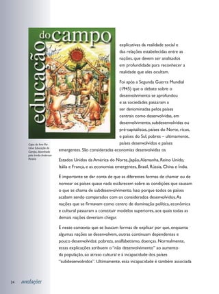 explicativas da realidade social e
                                                                das relações estabelecidas entre as
                                                                nações, que devem ser analisados
                                                                em profundidade para reconhecer a
                                                                realidade que eles ocultam.

                                                             Foi após a Segunda Guerra Mundial
                                                             (1945) que o debate sobre o
                                                             desenvolvimento se aprofundou
                                                             e as sociedades passaram a
                                                             ser denominadas pelos países
                                                             centrais como desenvolvidas, em
                                                             desenvolvimento, subdesenvolvidas ou
                                                             pré-capitalistas, países do Norte, ricos,
                                                             e países do Sul, pobres – ultimamente,
        Capa do livro Por                                    países desenvolvidos e países
        Uma Educação do
        Campo, desenhada      emergentes. São consideradas economias desenvolvidas os
        pelo Irmão Anderson
        Pereira               Estados Unidos da América do Norte, Japão, Alemanha, Reino Unido,
                              Itália e França, e as economias emergentes, Brasil, Rússia, China e Índia.

                              É importante se dar conta de que as diferentes formas de chamar ou de
                              nomear os países quase nada esclarecem sobre as condições que causam
                              o que se chama de subdesenvolvimento. Isso porque todos os países
                              acabam sendo comparados com os considerados desenvolvidos. As
                              nações que se firmavam como centro de dominação política, econômica
                              e cultural passaram a constituir modelos superiores, aos quais todas as
                              demais nações deveriam chegar.

                              É nesse contexto que se buscam formas de explicar por que, enquanto
                              algumas nações se desenvolvem, outras continuam dependentes e
                              pouco desenvolvidas: pobreza, analfabetismo, doenças. Normalmente,
                              essas explicações atribuem o “não desenvolvimento” ao aumento
                              da população, ao atraso cultural e à incapacidade dos países
                              “subdesenvolvidos”. Ultimamente, essa incapacidade é também associada



34   anotações
 