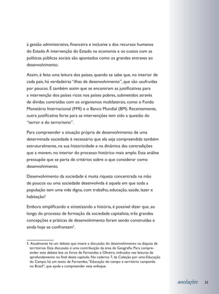 à gestão administrativa, financeira e inclusive a dos recursos humanos
do Estado. A intervenção do Estado na economia e os custos com as
políticas públicas sociais são apontados como os grandes entraves ao
desenvolvimento.

Assim, é feita uma leitura dos países, quando se sabe que, no interior de
cada país, há verdadeiras “ilhas de desenvolvimento”, que são usufruídas
por poucos. É também assim que se encontram as justificativas para
a intervenção dos países ricos nos países pobres, submetidos através
de dívidas contraídas com os organismos multilaterais, como o Fundo
Monetário Internacional (FMI) e o Banco Mundial (BM). Recentemente,
outra justificativa forte para as intervenções tem sido a questão do
“terror e do terrorismo”.

Para compreender a situação própria de desenvolvimento de uma
determinada sociedade é necessário que ela seja compreendida também
estruturalmente, na sua historicidade e na dinâmica das contradições
que a movem, no interior do processo histórico mais amplo. Essa análise
pressupõe que se parta de critérios sobre o que considerar como
desenvolvimento.

Desenvolvimento da sociedade é muita riqueza concentrada na mão
de poucos ou uma sociedade desenvolvida é aquela em que toda a
população tem uma vida digna, com trabalho, educação, saúde, lazer e
habitação?

Embora simplificando e sintetizando a história, é possível dizer que, ao
longo do processo de formação da sociedade capitalista, três grandes
concepções e práticas de desenvolvimento foram sendo construídas e
ainda hoje se confrontam5.


5 Atualmente há um debate que insere a discussão do desenvolvimento na disputa de
  territórios. Esta discussão é uma contribuição da área da Geografia. Para compre-
  ender este debate leia os livros de Fernandes e Oliveira, indicados nas leituras de
  aprofundamento no final deste capítulo. No caderno 7, da Coleção por uma Educação
  do Campo, há um texto de Fernandes, “Educação do campo e território camponês
  no Brasil”, que ajuda a compreender este enfoque.



                                                                                        anotações   35
 