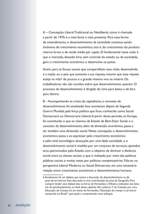A – Concepção Liberal Tradicional ou Neoliberal, como é chamada
                 a partir de 1970, é a mais forte e mais presente. Para essa forma
                 de entendimento, o desenvolvimento da sociedade continua sendo
                 sinônimo de crescimento econômico, isto é, do crescimento do produto
                 interno bruto e da renda média per capita. O fundamental nesta visão é
                 que o mercado, deixado livre, sem controle do estado ou da sociedade,
                 gera o crescimento econômico e desenvolve os países.

                 Assim, para as forças sociais que compartilham essa visão, desenvolvida
                 é a nação ou o país que aumenta a sua riqueza, mesmo que essa riqueza
                 esteja na mão6 de poucos e a grande maioria viva na miséria. Os
                 trabalhadores não são ouvidos sobre que desenvolvimento querem. O
                 processo de desenvolvimento é dirigido de cima para baixo e de fora
                 para dentro.

                 B – Acompanhando as crises do capitalismo, o conceito de
                 desenvolvimento foi atualizado. Isso aconteceu depois da Segunda
                 Guerra Mundial, pela força política que ficou conhecida como Social
                 Democracia ou Democracia Liberal. A partir desse período, na Europa,
                 foi constituído o que se chamou de Estado de Bem-Estar Social, e o
                 conceito de desenvolvimento, além da dimensão econômica, passa a
                 ter também uma dimensão social. Nesta concepção, o desenvolvimento
                 econômico passa a se expressar pelo crescimento econômico
                 e pelo nível tecnológico alcançado por uma dada sociedade, e o
                 desenvolvimento social é medido por um conjunto de serviços, apoiados
                 e/ou patrocinados pelo Estado, com o objetivo de diminuir a distância
                 social entre as classes sociais, o que é realizado por meio das políticas
                 públicas sociais e muitas vezes por políticas compensatórias. Fala-se, na
                 perspectiva Liberal Moderna ou Social Democrata, em uma necessária
                 relação entre crescimento econômico e desenvolvimento humano.
                 6 Atualmente há um debate que insere a discussão do desenvolvimento na dis	
                   puta de territórios. Esta discussão é uma contribuição da área da Geografia. Para
                   compre¬ender este debate leia os livros de Fernandes e Oliveira, indicados nas leitu-
                   ras de aprofundamento no final deste capítulo. No caderno 7, da Coleção por uma
                   Educação do Campo, há um texto de Fernandes, “Educação do campo e território
                   camponês no Brasil”, que ajuda a compreender este enfoque.	



36   anotações
 