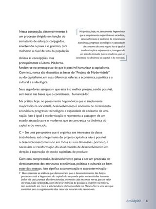 Nessa concepção, desenvolvimento é                   Na prática, hoje, no pensamento hegemônico
um processo dirigido em função do                     que é amplamente majoritário na sociedade,
                                                       desenvolvimento é sinônimo de crescimento
somatório de esforços conjugados,                   econômico, progresso tecnológico e capacidade
envolvendo o povo e o governo, para                      de consumo de uma nação. Isso é igual à
melhorar o nível de vida da população.                 modernização e representa a passagem de
                                                      um estado atrasado para o moderno, que se
Ambas as concepções, mas                          concretiza na dinâmica do capital e do mercado.
principalmente a Liberal Moderna,
fundam-se no pressuposto de que é possível humanizar o capitalismo.
Com isto, nunca são discutidas as bases do “Projeto da Modernidade”
ou do capitalismo, em suas diferentes esferas: a econômica, a política e a
cultural e a ideológica.

Seus seguidores asseguram que este é o melhor projeto, sendo possível,
sem tocar nas bases que o constituem, humanizá-lo7.

Na prática, hoje, no pensamento hegemônico que é amplamente
majoritário na sociedade, desenvolvimento é sinônimo de crescimento
econômico, progresso tecnológico e capacidade de consumo de uma
nação. Isso é igual à modernização e representa a passagem de um
estado atrasado para o moderno, que se concretiza na dinâmica do
capital e do mercado.

C – Em uma perspectiva que é orgânica aos interesses da classe
trabalhadora, sob a hegemonia do projeto capitalista não é possível
o desenvolvimento humano em todas as suas dimensões, portanto, é
necessária a transformação do atual modelo de desenvolvimento em
direção à superação do modo capitalista de produzir.

Com esta compreensão, desenvolvimento passa a ser um processo de
direcionamento das estruturas econômicas, políticas e culturais ao bem-
estar das pessoas. Isso significa autonomização e autodeterminação
7 São correntes as análises que demonstram que o desenvolvimento das forças
  produtivas sob a hegemonia do capital não responde pelas necessidades humanas
  (valor de uso), porque são direcionadas, de modo cada vez mais voraz, para o valor
  de troca. Esta voracidade, além de levar milhões de pessoas a viverem na miséria,
  tem colocado em risco a sobrevivência da humanidade no Planeta Terra, uma vez que
  contribui para o esgotamento dos recursos naturais não renováveis.



                                                                                                    anotações   37
 