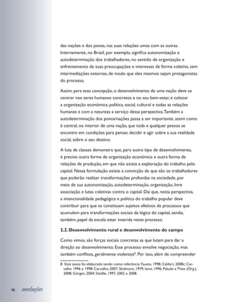 das nações e dos povos, nas suas relações umas com as outras.
                 Internamente, no Brasil, por exemplo, significa autonomização e
                 autodeterminação dos trabalhadores, no sentido de organização e
                 enfrentamento de suas preocupações e interesses de forma coletiva, sem
                 intermediações externas, de modo que eles mesmos sejam protagonistas
                 do processo.

                 Assim, para essa concepção, o desenvolvimento de uma nação deve se
                 centrar nos seres humanos concretos e no seu bem-estar, e colocar
                 a organização econômica, política, social, cultural e todas as relações
                 humanas e com a natureza a serviço dessa perspectiva. Também a
                 autodeterminação dos povos/nações passa a ser importante, assim como
                 é central, no interior de uma nação, que toda e qualquer pessoa se
                 encontre em condições para pensar, decidir e agir sobre a sua realidade
                 social, sobre o seu destino.

                 A luta de classes demonstra que, para outro tipo de desenvolvimento,
                 é preciso outra forma de organização econômica e outra forma de
                 relações de produção, em que não exista a exploração do trabalho pelo
                 capital. Nessa formulação existe a convicção de que são os trabalhadores
                 que poderão realizar transformações profundas na sociedade, por
                 meio de sua autonomização, autodeterminação, organização, livre
                 associação e lutas coletivas contra o capital. Daí que, nesta perspectiva,
                 a intencionalidade pedagógica e política do trabalho popular deve
                 contribuir para que se constituam sujeitos efetivos de processos que
                 acumulem para transformações sociais da lógica do capital, sendo,
                 também, papel da escola estar inserida neste processo.

                 2.2. Desenvolvimento rural e desenvolvimento do campo

                 Como vimos, são forças sociais concretas as que lutam para dar a
                 direção ao desenvolvimento. Esse processo envolve negociação, mas
                 também conflitos, geralmente violentos8. Por isso, além de compreender

                 8 Este texto foi elaborado tendo como referência: Fausto, 1998; Caldart, 2008c; Car-
                   valho 1996 e 1998; Carvalho, 2007; Skidmore, 1979; Ianni, 1996, Paludo e Thies (Org.),
                   2008; Görgen, 2004; Stédile, 1997, 2002 e 2008.



38   anotações
 