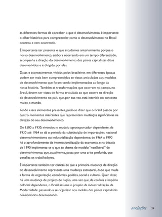 as diferentes formas de conceber o que é desenvolvimento, é importante
o olhar histórico para compreender como o desenvolvimento no Brasil
ocorreu e vem ocorrendo.

É importante ter presente o que estudamos anteriormente porque o
nosso desenvolvimento, embora ocorrendo em um tempo diferenciado,
acompanha a direção do desenvolvimento dos países capitalistas ditos
desenvolvidos e é dirigido por eles.

Datas e acontecimentos vividos pelos brasileiros em diferentes épocas
podem ser mais bem compreendidos se vistos articulados aos modelos
de desenvolvimento que foram sendo implementados ao longo da
nossa história. Também as transformações que ocorrem no campo, no
Brasil, devem ser vistas de forma articulada ao que ocorre na direção
do desenvolvimento no país, que, por sua vez, está inserido no contexto
maior, o mundo.

Tendo esses elementos presentes, pode-se dizer que o Brasil passou por
quatro momentos marcantes que representam mudanças significativas na
direção do seu desenvolvimento.

De 1500 a 1930, vivenciou o modelo agroexportador dependente; de
1930 até 1964 se dá o período da substituição de importações, nacional
desenvolvimentismo ou industrialização dependente; de 1964 a 1990
há o aprofundamento da internacionalização da economia, e na década
de 1990 implementa-se o que se chama de modelo “neoliberal” de
desenvolvimento, que, atualmente, passa por uma crise profunda, que
penaliza os trabalhadores.

É importante também ter clareza de que a primeira mudança de direção
do desenvolvimento representa uma mudança estrutural, dado que muda
a forma de organização econômica, política, social e cultural. Quer dizer,
há uma mudança de projeto de nação, uma vez que, de colônia e império
colonial dependente, o Brasil assume o projeto da industrialização, da
Modernidade, passando a se organizar nos moldes dos países capitalistas
considerados desenvolvidos.


                                                                             anotações   39
 