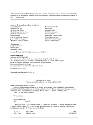 Todos direitos reservados. Proibida reprodução total ou parcial por qualquer meio ou processo, especialmente por
sistema gráficos, reprográficos e videográficos. Essas proibições aplicam-se também às caracteristicas gráficas da
obra e à sua editoração.




Autores, Organizadores e Coordenadores
Adriana D’Agostini 					                                      Marize Souza Carvalho	
Alcir Horácio da Silva				                                    Mauro Titton		
Celi Nelza Zulke Taffarel				                                 Melina Silva Alves		
Cláudio Eduardo Félix dos Santos			                           Micheli Ortega Escobar 	
Cláudio de Lira Santos Júnior				                             Nair Casagrande
Conceição Paludo					                                         Rafael Bastos Costa de Oliveira	
Erika Suruagi Assis de Figueiredo			                          Roseane Soares Almeida	
Joelma de Oliveira Albuquerque				                            Sandra Maria Marinho Siqueira
Maria Nalva Rodrigues de Araújo			                            Teresinha de Fátima Perin	
				
Consultores
Luiz Carlos de Freitas
Nicholas Davies
Roseli Salete Caldart
Projeto Gráfico: Fábio Marins | Jowania Rosas | Sandra Chacon

Ilustrações e fotos:
Coletivo do LEPEL/FACED/UFBA
Fotos referentes aos trabalhos acadêmicos na Educação do Campo do Estado da Bahia:
ACC - Atividade Curricular em Comunidade - Ações Interdisciplinares em Áreas de Reforma Agrária.
PRONERA - Programa Nacional de Educação em Áreas de Reforma Agrária.
Licenciatura em Educação do Campo
Formação de Professores em Exercício na Escola do Campo

Revisão: Vicentina Ramires

Impressão e acabamento: Gráfica tal




                                             Catalogação na fonte:
                             Bibliotecária Adelma Ferreira de Araújo, CRB-4/1567

UFBA. Universidade Federal da Bahia.
     Cadernos didáticos sobre educação no campo/ Universidade Federal da Bahia, organizadores
Celi Nelza Zülke Taffarel, Cláudio de Lira Santos Júnior, Micheli Ortega Escobar coordenação Adriana
D’Agostini, Erika Suruagy Assis de Figueiredo, Mauro Titton . – Salvador : EDITORA, 2010.
     216 p. : il., fig., fotos, quadros.

     Vários autores

     Inclui bibliografia
     ISBN               (broch.)

      1. Educação rural. 2. Educação no campo. 3. Educação e sociedade. I. Taffarel, Celi Nelza Zülke.
II. Santos Júnior, Cláudio de Lira. III. Escobar, Micheli Ortega. IV. D’Agostini, Adriana. V. Figueiredo,
Erika Suruagy Assis de. VI. Titton, Mauro. VII. Título.

      37.018.51              CDU (2.ed.)                   			                                           UFPE
      370.19346	             CDD (22.ed.)	              					                                      BC2009-176
 