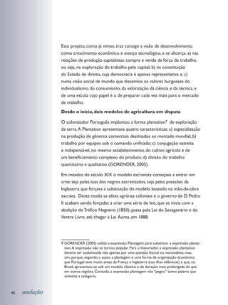 Este projeto, como já vimos, traz consigo a visão de desenvolvimento
                 como crescimento econômico e avanço tecnológico, e se alicerça: a) nas
                 relações de produção capitalistas: compra e venda da força de trabalho,
                 ou seja, na exploração do trabalho pelo capital; b) na constituição
                 do Estado de direito, cuja democracia é apenas representativa e, c)
                 numa visão social de mundo que dissemina os valores burgueses do
                 individualismo, do consumismo, da valorização da ciência e da técnica, e
                 de uma escola cujo papel é o de preparar cada vez mais para o mercado
                 de trabalho.
                 Desde o início, dois modelos de agricultura em disputa

                 O colonizador Português implantou a forma plantation9 de exploração
                 da terra. A Plantation apresentava quatro características: a) especialização
                 na produção de gêneros comerciais destinados ao mercado mundial; b)
                 trabalho por equipes sob o comando unificado; c) conjugação estreita
                 e indispensável, no mesmo estabelecimento, do cultivo agrícola e de
                 um beneficiamento complexo do produto; d) divisão do trabalho
                 quantitativa e qualitativa (GORENDER, 2005).

                 Em meados do século XIX o modelo escravista começava a entrar em
                 crise seja pelas luas dos negros escravizados, seja pelas pressões da
                 Inglaterra que forçava a substiuição do modelo baseado na mão-de-obra
                 escrava. Deste modo as elites agrárias coloniais e o governo de D. Pedro
                 II acabam sendo forçadas a criar uma série de leis, que se inicia com a
                 abolição do Tráfico Negreiro (1850), passa pela Lei do Sexagenário e do
                 Ventre Livre, até chegar à Lei Áurea, em 1888.




                 9 GORENDER (2005) utiliza a expressão Plantagem para subsitituir a expressão planta-
                   tion. A expressão não se tornou popular. Para o historiador, a expressão plantation
                   deveria ser susbstituída não apenas por uma questão lexical ou nacionalista, mas,
                   sim, porque, segundo o autor, a plantagem é uma forma de organização econômica
                   que Portugal teve muito antes da França e Inglaterra (nas ilhas atlânticas) e que, no
                   Brasil, apresentou-se sob um modelo clássico e de duração mais prolongada do que
                   em outras regiões. Contudo, a expressão plantagem não “pegou” como palavra que
                   sintetiza a categoria.



40   anotações
 