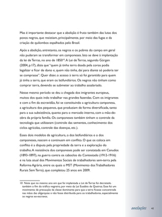 Mas é importante destacar que a abolição é fruto também das lutas dos
povos negros, que resistiam, principalmente, por meio das fugas e da
criação de quilombos espalhados pelo Brasil.

Após a abolição, entretanto, os negros e os pobres do campo em geral
não puderam se transformar em camponeses. Isto se deve à implantação
da lei de Terras, no ano de 185010. A Lei de Terras, segundo Görgen
(2004, p.17), dizia que “quem já tinha terra doada pela coroa podia
legalizar e ficar de dono e, quem não tinha, daí para diante só poderia ter
se comprasse”. Quer dizer, o acesso à terra só foi garantido para quem
já tinha a terra, que eram os latifundiários. Os negros não tinham como
comprar terra, devendo se submeter ao trabalho assalariado.

Nesse mesmo período se deu a chegada dos imigrantes europeus,
muitos dos quais indo trabalhar nas grandes fazendas. Com os imigrantes
e com a fim da escravidão, foi se constituindo a agricultura camponesa,
a agricultura dos pequenos, que produziam de forma diversificada, tanto
para a sua subsistência, quanto para o mercado interno, com a mão-de-
obra da própria família. Os camponeses também tinham o controle da
tecnologia que utilizavam (controle das sementes, conhecimento dos
ciclos agrícolas, controle das doenças, etc.).

Esses dois modelos de agricultura, o dos latifundiários e o dos
camponeses, nascem e continuam em conflito. O que os coloca em
conflito é a disputa pela propriedade da terra e a exploração do
trabalho. A resistência dos camponeses pode ser constatada em Canudos
(1893-1897), na guerra contra os caboclos do Contestado (1912-1916)
e na luta atual dos Movimentos Sociais de trabalhadores sem-terra pela
Reforma Agrária, entre os quais o MST (Movimento dos Trabalhadores
Rurais Sem Terra), que completou 25 anos em 2009.


10 Note que no mesmo ano em que foi implantada a Lei de Terras foi decretado
  também o fim do tráfico negreiro, por meio da Lei Eusébio de Queiroz. Esse foi um
  movimento de precaução da classe dominante para que a terra ficasse concentrada
  nas mãos das oligarquias e não fosse distribuída para os trabalhadores, especialmente
  os negros ex-escravos.



                                                                                          anotações   41
 