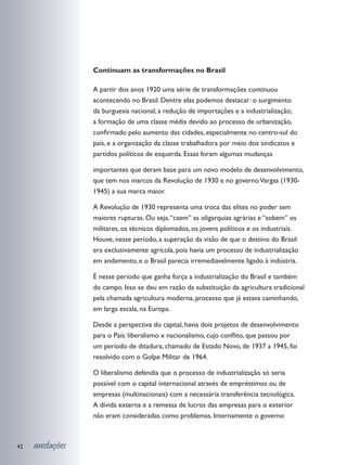 Continuam as transformações no Brasil

                 A partir dos anos 1920 uma série de transformações continuou
                 acontecendo no Brasil. Dentre elas podemos destacar: o surgimento
                 da burguesia nacional; a redução de importações e a industrialização;
                 a formação de uma classe média devido ao processo de urbanização,
                 confirmado pelo aumento das cidades, especialmente no centro-sul do
                 país, e a organização da classe trabalhadora por meio dos sindicatos e
                 partidos políticos de esquerda. Essas foram algumas mudanças

                 importantes que deram base para um novo modelo de desenvolvimento,
                 que tem nos marcos da Revolução de 1930 e no governo Vargas (1930-
                 1945) a sua marca maior.

                 A Revolução de 1930 representa uma troca das elites no poder sem
                 maiores rupturas. Ou seja, “caem” as oligarquias agrárias e “sobem” os
                 militares, os técnicos diplomados, os jovens políticos e os industriais.
                 Houve, nesse período, a superação da visão de que o destino do Brasil
                 era exclusivamente agrícola, pois havia um processo de industrialização
                 em andamento, e o Brasil parecia irremediavelmente ligado à indústria.

                 É nesse período que ganha força a industrialização do Brasil e também
                 do campo. Isso se deu em razão da substituição da agricultura tradicional
                 pela chamada agricultura moderna, processo que já estava caminhando,
                 em larga escala, na Europa.

                 Desde a perspectiva do capital, havia dois projetos de desenvolvimento
                 para o País: liberalismo x nacionalismo, cujo conflito, que passou por
                 um período de ditadura, chamado de Estado Novo, de 1937 a 1945, foi
                 resolvido com o Golpe Militar de 1964.

                 O liberalismo defendia que o processo de industrialização só seria
                 possível com o capital internacional através de empréstimos ou de
                 empresas (multinacionais) com a necessária transferência tecnológica.
                 A dívida externa e a remessa de lucros das empresas para o exterior
                 não eram consideradas como problemas. Internamente o governo



42   anotações
 