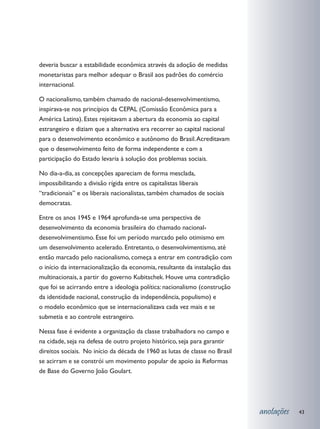 deveria buscar a estabilidade econômica através da adoção de medidas
monetaristas para melhor adequar o Brasil aos padrões do comércio
internacional.

O nacionalismo, também chamado de nacional-desenvolvimentismo,
inspirava-se nos princípios da CEPAL (Comissão Econômica para a
América Latina). Estes rejeitavam a abertura da economia ao capital
estrangeiro e diziam que a alternativa era recorrer ao capital nacional
para o desenvolvimento econômico e autônomo do Brasil. Acreditavam
que o desenvolvimento feito de forma independente e com a
participação do Estado levaria à solução dos problemas sociais.

No dia-a-dia, as concepções apareciam de forma mesclada,
impossibilitando a divisão rígida entre os capitalistas liberais
“tradicionais” e os liberais nacionalistas, também chamados de sociais
democratas.

Entre os anos 1945 e 1964 aprofunda-se uma perspectiva de
desenvolvimento da economia brasileira do chamado nacional-
desenvolvimentismo. Esse foi um período marcado pelo otimismo em
um desenvolvimento acelerado. Entretanto, o desenvolvimentismo, até
então marcado pelo nacionalismo, começa a entrar em contradição com
o início da internacionalização da economia, resultante da instalação das
multinacionais, a partir do governo Kubitschek. Houve uma contradição
que foi se acirrando entre a ideologia política: nacionalismo (construção
da identidade nacional, construção da independência, populismo) e
o modelo econômico que se internacionalizava cada vez mais e se
submetia e ao controle estrangeiro.

Nessa fase é evidente a organização da classe trabalhadora no campo e
na cidade, seja na defesa de outro projeto histórico, seja para garantir
direitos sociais. No início da década de 1960 as lutas de classe no Brasil
se acirram e se constrói um movimento popular de apoio às Reformas
de Base do Governo João Goulart.




                                                                             anotações   43
 