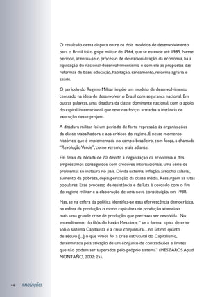 O resultado dessa disputa entre os dois modelos de desenvolvimento
                 para o Brasil foi o golpe militar de 1964, que se estende até 1985. Nesse
                 período, acentua-se o processo de desnacionalização da economia, há a
                 liquidação do nacional-desenvolvimentismo e com ele as propostas das
                 reformas de base: educação, habitação, saneamento, reforma agrária e
                 saúde.

                 O período do Regime Militar impõe um modelo de desenvolvimento
                 centrado na ideia de desenvolver o Brasil com segurança nacional. Em
                 outras palavras, uma ditadura da classe dominante nacional, com o apoio
                 do capital internacional, que teve nas forças armadas a instância de
                 execução desse projeto.

                 A ditadura militar foi um período de forte repressão às organizações
                 da classe trabalhadora e aos críticos do regime. É nesse momento
                 histórico que é implementada no campo brasileiro, com força, a chamada
                 “Revolução Verde”, como veremos mais adiante.

                 Em finais da década de 70, devido à organização da economia e dos
                 empréstimos conseguidos com credores internacionais, uma série de
                 problemas se instaura no país. Dívida externa, inflação, arrocho salarial,
                 aumento da pobreza, depauperização da classe média. Ressurgem as lutas
                 populares. Esse processo de resistência e de luta é coroado com o fim
                 do regime militar e a elaboração de uma nova constituição, em 1988.

                 Mas, se na esfera da política identifica-se essa efervescência democrática,
                 na esfera da produção, o modo capitalista de produção vivenciava
                 mais uma grande crise de produção, que precisava ser resolvida. No
                 entendimento do filósofo István Meszáros: “ se a forma típica de crise
                 sob o sistema Capitalista é a crise conjuntural... no último quarto
                 de século [...] o que vimos foi a crise estrutural do Capitalismo,
                 determinada pela ativação de um conjunto de contradições e limites
                 que não podem ser superados pelo próprio sistema” (MESZÁROS Apud
                 MONTAÑO, 2002: 25).




44   anotações
 