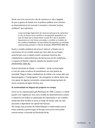 Sendo uma crise estrutural e não de conjuntura, e sob a alegação
de que os gastos do Estado com as políticas públicas eram entraves
ao desenvolvimento do mercado é montado o chamado “projeto
neoliberal” que representa

        a atual estratégia hegemônica de reestruturação geral do capital, face
        à crise, ao avanço tecno-científico, à reorganização geopolítica e às
        lutas de classe que se desenvolvem no pós-70, e que se desdobra
        basicamente em três frentes articuladas: o combate ao trabalho (às
        leis e políticas trabalhistas e às lutas sindicais de esquerda) e as chamadas
        reestruturação produtiva’ e ‘reforma do Estado’ (MONTAÑO, 2003: 26).

Assim, o modelo neoliberal não procura destruir o Estado, mas os
mecanismos de um modelo estatal que “para além da sua função
essencial para com o capital, contém conquistas históricas dos
trabalhadores: o desenvolvimento da democracia, de leis trabalhistas,
a resposta do Estado a algumas seqüelas da ‘questão social’ ”
(MONTAÑO, 2002: 86).

A parte dominada da relação – o trabalho – tende a precarização
e, com ele, todas as esferas de atendimento aos mais pobres da
sociedade. Negros, índios, trabalhadores da cidade e do campo, além dos
desempregados e “inempregáveis” vão amargando os efeitos desta roda
viva, apesar de algumas concessões conquistadas (desapropriação de
terras, conquista de alguns direitos, etc).

A continuidade da disputa de projetos no campo

Como se viu, impulsionados pela Revolução de 1930, o campo e a cidade
passam a ser regidos por esse novo modelo de desenvolvimento urbano
e industrial, com ênfase na substituição de importações e com trabalho
assalariado. Esse modelo se torna, ao longo do tempo, cada vez mais
associado e dependente do capital internacional.
	 o campo, esse processo de industrialização e modernização, que já
N
estava andando a passos largos na Europa, como já foi mencionado
anteriormente, é chamado de Revolução Verde.




                                                                                        anotações   45
 