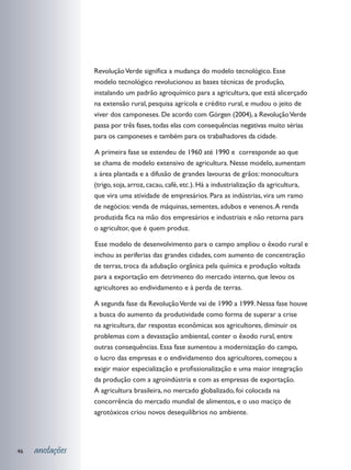 Revolução Verde significa a mudança do modelo tecnológico. Esse
                 modelo tecnológico revolucionou as bases técnicas de produção,
                 instalando um padrão agroquímico para a agricultura, que está alicerçado
                 na extensão rural, pesquisa agrícola e crédito rural, e mudou o jeito de
                 viver dos camponeses. De acordo com Görgen (2004), a Revolução Verde
                 passa por três fases, todas elas com consequências negativas muito sérias
                 para os camponeses e também para os trabalhadores da cidade.

                 	 primeira fase se estendeu de 1960 até 1990 e corresponde ao que
                 A
                 se chama de modelo extensivo de agricultura. Nesse modelo, aumentam
                 a área plantada e a difusão de grandes lavouras de grãos: monocultura
                 (trigo, soja, arroz, cacau, café, etc.). Há a industrialização da agricultura,
                 que vira uma atividade de empresários. Para as indústrias, vira um ramo
                 de negócios: venda de máquinas, sementes, adubos e venenos. A renda
                 produzida fica na mão dos empresários e industriais e não retorna para
                 o agricultor, que é quem produz.

                 	 sse modelo de desenvolvimento para o campo ampliou o êxodo rural e
                 E
                 inchou as periferias das grandes cidades, com aumento de concentração
                 de terras, troca da adubação orgânica pela química e produção voltada
                 para a exportação em detrimento do mercado interno, que levou os
                 agricultores ao endividamento e à perda de terras.

                 A segunda fase da Revolução Verde vai de 1990 a 1999. Nessa fase houve
                 a busca do aumento da produtividade como forma de superar a crise
                 na agricultura, dar respostas econômicas aos agricultores, diminuir os
                 problemas com a devastação ambiental, conter o êxodo rural, entre
                 outras consequências. Essa fase aumentou a modernização do campo,
                 o lucro das empresas e o endividamento dos agricultores, começou a
                 exigir maior especialização e profissionalização e uma maior integração
                 da produção com a agroindústria e com as empresas de exportação.
                 A agricultura brasileira, no mercado globalizado, foi colocada na
                 concorrência do mercado mundial de alimentos, e o uso maciço de
                 agrotóxicos criou novos desequilíbrios no ambiente.




46   anotações
 