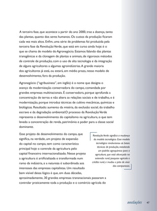 terceira fase, que acontece a partir do ano 2000, traz a doença, tanto
A
das plantas, quanto dos seres humanos. Os custos da produção ficaram
cada vez mais altos. Enfim, uma série de problemas foi produzida pela
terceira fase da Revolução Verde, que está em curso ainda hoje: é o
que se chama de modelo do Agronegócio. Estamos falando das plantas
transgênicas e da clonagem de plantas e animais, de rigorosos métodos
de controle de produção, com o uso de alta tecnologia e da integração
de alguns agricultores a algumas agroindústrias. A grande maioria
dos agricultores já está, ou estará, em médio prazo, nesse modelo de
desenvolvimento, fora da produção.

Agronegócio (“agribusiness”, em inglês) é o nome que designa o
avanço da modernização conservadora do campo, comandada por
grandes empresas multinacionais. É conservadora, porque aprofunda a
concentração de terras e não altera as relações sociais e de trabalho, e é
modernização, porque introduz técnicas de cultivo mecânicas, químicas e
biológicas. Resultado: aumento da miséria, da exclusão social, do trabalho
escravo e da degradação ambiental.	 processo da Revolução Verde
                                   O
representa o desenvolvimento do capitalismo na agricultura, o que tem
levado a concentração de renda, patrimônio e poder para a classe social
dominante.

	 sse projeto de desenvolvimento do campo, que
E                                                     Revolução Verde significa a mudança
significa, na verdade, um projeto de expansão          do modelo tecnológico. Esse modelo
do capital no campo, tem como característica             tecnológico revolucionou as bases
                                                          técnicas de produção, instalando
principal hoje o controle da agricultura pelo
                                                           um padrão agroquímico para a
capital financeiro internacionalizado. Nesse projeto    agricultura, que está alicerçado na
a agricultura é artificializada e transformada num      extensão rural, pesquisa agrícola e
ramo da indústria, e a natureza é subordinada aos    crédito rural, e mudou o jeito de viver
                                                                          dos camponeses.
interesses das empresas capitalistas. Um resultado
bem visível dessa lógica é que, em duas décadas,
aproximadamente, 30 grandes empresas transnacionais passaram a
controlar praticamente toda a produção e o comércio agrícola do




                                                                                         anotações   47
 