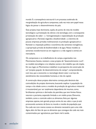 mundo. E a consequência estrutural é um processo acelerado de
                 marginalização da agricultura camponesa, cada vez mais sem papel nessa
                 lógica de pensar o desenvolvimento do país.

                 	 sse projeto, hoje dominante, supõe, do ponto de vista do modelo
                 E
                 tecnológico: a privatização da ciência e da tecnologia, com a consequente
                 privatização do saber - a homogeneização e especialização da produção
                 agropecuária e florestal, negando a biodiversidade -; o domínio de
                 poucas empresas privadas multinacionais na produção agropecuária e
                 florestal e a imposição política e econômica das sementes transgênicas;
                 a apropriação privada da biodiversidade e da água. Nesse modelo as
                 sementes transformaram-se em negócios e a vida vegetal e animal, em
                 mercadoria.

                 	 s camponeses e os trabalhadores do campo, organizados nos
                 O
                 Movimentos Sociais, resistem a esse projeto de “desenvolvimento rural”,
                 ao modelo tecnológico e às relações sociais e de trabalho que ele impõe.
                 Em seu lugar, os Movimentos trabalham na perspectiva de construção de
                 um “projeto popular de desenvolvimento do campo”, compreendendo,
                 com isso, que a economia e a tecnologia devem estar a serviço do
                 atendimento das necessidades humanas, e não do capital.

                 	 construção desse projeto alternativo começa pela denúncia das
                 A
                 contradições do projeto dominante, buscando explicar à população do
                 campo e da cidade como o modelo de produção da agricultura industrial
                 é insustentável, por ser totalmente dependente de insumos, como
                 fertilizantes químicos e derivados do petróleo, que tem limites físicos
                 naturais e, portanto, expansão limitada a um médio prazo. Denuncia,
                 também, como o controle sobre os alimentos, feito por algumas
                 empresas, apenas, tem gerado preços acima do seu valor, o que já está
                 provocando aumento da fome no mundo e revolta da população, que
                 fica cada vez com menos acesso ao alimento necessário para uma vida
                 digna, além do fato de que os alimentos que consegue são cada vez mais
                 contaminados por agrotóxicos, que fazem mal à saúde.




48   anotações
 