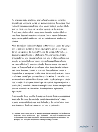 s empresas estão ampliando a agricultura baseada nas sementes
A
transgênicas, ao mesmo tempo em que aumentam as denúncias e ficam
mais visíveis suas consequências sobre a destruição da biodiversidade,
sobre o clima e os riscos para a saúde humana e a dos animais.
A agricultura industrial, de monocultivo, destrói a biodiversidade, o
que altera sistematicamente o regime de chuvas e contribui para o
aquecimento global, problemas cada vez mais intensos no clima do
planeta.

Além de mostrar essas contradições, os Movimentos Sociais do Campo
têm se dedicado também a indicar alguns pilares para a construção
de um novo projeto de desenvolvimento do campo. As formulações
destacam, especialmente: a) a Soberania Alimentar como princípio
organizador de uma nova agricultura, com uma produção voltada para
atender as necessidades do povo e com políticas públicas voltadas
para esse objetivo; b) a democratização da propriedade e do uso da
terra – a Reforma Agrária integral deve voltar à agenda prioritária do
país como forma de reverter o processo de expulsão do campo e
disponibilizar a terra para a produção de alimentos; c) uma nova matriz
produtiva e tecnológica, que combine produtividade do trabalho com
sustentabilidade socioambiental, o que inclui a opção pela agroecologia;
d) o princípio da cooperação, em lugar da exploração, para organizar a
produção; e) a mudança da matriz energética; f) o avanço na organização
política, econômica e comunitária dos camponeses e pequenos
agricultores.

	 construção desse modelo de desenvolvimento do campo necessita a
A
superação do modo de produção capitalista. A resistência11 a esse
projeto tem possibilitado que os trabalhadores do campo lutem pelos
seus interesses de classe e avancem em suas organizações.


11 Lembrar, entre tantas outras, da resistência indígena, dos negros, Mucker, Balaiada,
  Sabinada, Canudos, Contestado, Ligas Camponesas, Lutas sindicais, Movimento dos
  Trabalhadores Sem Terra, Movimento das Mulheres Camponesas, Movimento dos
  Atingidos por Barragens, Movimento dos Pequenos Agricultores.



                                                                                          anotações   49
 