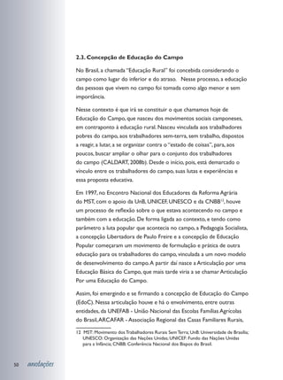 2.3. Concepção de Educação do Campo

                 No Brasil, a chamada “Educação Rural” foi concebida considerando o
                 campo como lugar do inferior e do atraso. Nesse processo, a educação
                 das pessoas que vivem no campo foi tomada como algo menor e sem
                 importância.

                 Nesse contexto é que irá se constituir o que chamamos hoje de
                 Educação do Campo, que nasceu dos movimentos sociais camponeses,
                 em contraponto à educação rural. Nasceu vinculada aos trabalhadores
                 pobres do campo, aos trabalhadores sem-terra, sem trabalho, dispostos
                 a reagir, a lutar, a se organizar contra o “estado de coisas”, para, aos
                 poucos, buscar ampliar o olhar para o conjunto dos trabalhadores
                 do campo (CALDART, 2008b). Desde o início, pois, está demarcado o
                 vínculo entre os trabalhadores do campo, suas lutas e experiências e
                 essa proposta educativa.

                 Em 1997, no Encontro Nacional dos Educadores da Reforma Agrária
                 do MST, com o apoio da UnB, UNICEF, UNESCO e da CNBB12, houve
                 um processo de reflexão sobre o que estava acontecendo no campo e
                 também com a educação. De forma ligada ao contexto, e tendo como
                 parâmetro a luta popular que acontecia no campo, a Pedagogia Socialista,
                 a concepção Libertadora de Paulo Freire e a concepção de Educação
                 Popular começaram um movimento de formulação e prática de outra
                 educação para os trabalhadores do campo, vinculada a um novo modelo
                 de desenvolvimento do campo. A partir daí nasce a Articulação por uma
                 Educação Básica do Campo, que mais tarde viria a se chamar Articulação
                 Por uma Educação do Campo.

                 Assim, foi emergindo e se firmando a concepção de Educação do Campo
                 (EdoC). Nessa articulação houve e há o envolvimento, entre outras
                 entidades, da UNEFAB - União Nacional das Escolas Famílias Agrícolas
                 do Brasil, ARCAFAR - Associação Regional das Casas Familiares Rurais,

                 12 MST: Movimento dos Trabalhadores Rurais Sem Terra; UnB: Universidade de Brasília;
                    UNESCO: Organização das Nações Unidas; UNICEF: Fundo das Nações Unidas
                    para a Infância; CNBB: Conferência Nacional dos Bispos do Brasil.



50   anotações
 
