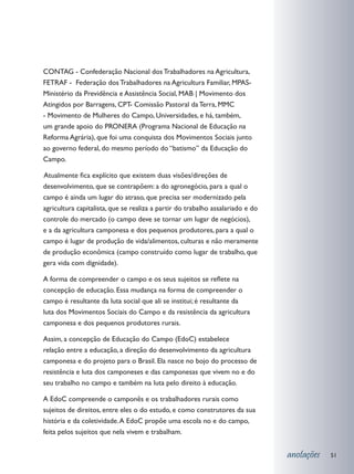 CONTAG - Confederação Nacional dos Trabalhadores na Agricultura,
FETRAF - Federação dos Trabalhadores na Agricultura Familiar, MPAS-
Ministério da Previdência e Assistência Social, MAB | Movimento dos
Atingidos por Barragens, CPT- Comissão Pastoral da Terra, MMC
- Movimento de Mulheres do Campo, Universidades, e há, também,
um grande apoio do PRONERA (Programa Nacional de Educação na
Reforma Agrária), que foi uma conquista dos Movimentos Sociais junto
ao governo federal, do mesmo período do “batismo” da Educação do
Campo.

	 tualmente fica explícito que existem duas visões/direções de
A
desenvolvimento, que se contrapõem: a do agronegócio, para a qual o
campo é ainda um lugar do atraso, que precisa ser modernizado pela
agricultura capitalista, que se realiza a partir do trabalho assalariado e do
controle do mercado (o campo deve se tornar um lugar de negócios),
e a da agricultura camponesa e dos pequenos produtores, para a qual o
campo é lugar de produção de vida/alimentos, culturas e não meramente
de produção econômica (campo construído como lugar de trabalho, que
gera vida com dignidade).

A forma de compreender o campo e os seus sujeitos se reflete na
concepção de educação. Essa mudança na forma de compreender o
campo é resultante da luta social que ali se institui; é resultante da
luta dos Movimentos Sociais do Campo e da resistência da agricultura
camponesa e dos pequenos produtores rurais.

Assim, a concepção de Educação do Campo (EdoC) estabelece
relação entre a educação, a direção do desenvolvimento da agricultura
camponesa e do projeto para o Brasil. Ela nasce no bojo do processo de
resistência e luta dos camponeses e das camponesas que vivem no e do
seu trabalho no campo e também na luta pelo direito à educação.

A EdoC compreende o camponês e os trabalhadores rurais como
sujeitos de direitos, entre eles o do estudo, e como construtores da sua
história e da coletividade. A EdoC propõe uma escola no e do campo,
feita pelos sujeitos que nela vivem e trabalham.


                                                                                anotações   51
 