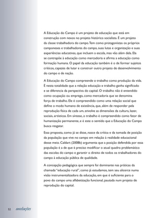 A Educação do Campo é um projeto de educação que está em
                 construção com nexos no projeto histórico socialista. É um projeto
                 da classe trabalhadora do campo. Tem como protagonistas os próprios
                 camponeses e trabalhadores do campo, suas lutas e organização e suas
                 experiências educativas, que incluem a escola, mas vão além dela. Ela
                 se contrapõe à educação como mercadoria e afirma a educação como
                 formação humana. O papel da educação também é o de formar sujeitos
                 críticos, capazes de lutar e construir outro projeto de desenvolvimento
                 do campo e de nação.

                 A Educação do Campo compreende o trabalho como produção da vida.
                 É nesta totalidade que a relação educação e trabalho ganha significado
                 e se diferencia da perspectiva do capital. O trabalho não é entendido
                 como ocupação ou emprego, como mercadoria que se denomina
                 força de trabalho. Ele é compreendido como uma relação social que
                 define o modo humano de existência, que, além de responder pela
                 reprodução física de cada um, envolve as dimensões da cultura, lazer,
                 sociais, artísticas. Em síntese, o trabalho é compreendido como fator de
                 humanização permanente, e é este o sentido que a Educação do Campo
                 busca resgatar.
                 Essa proposta, como já se disse, nasce da crítica e da tomada de posição
                 da população que vive no campo em relação à realidade educacional
                 desse meio. Caldart (2008b) argumenta que a posição defendida por essa
                 população é a de que é preciso modificar o atual quadro problemático
                 das escolas do campo e garantir o direito de todos os trabalhadores do
                 campo à educação pública de qualidade.

                 A concepção pedagógica que sempre foi dominante nas práticas da
                 chamada “educação rural”, como já estudamos, tem seu alicerce numa
                 visão instrumentalizadora da educação, em que é suficiente para o
                 povo do campo uma alfabetização funcional, pautada num projeto de
                 reprodução do capital.




52   anotações
 