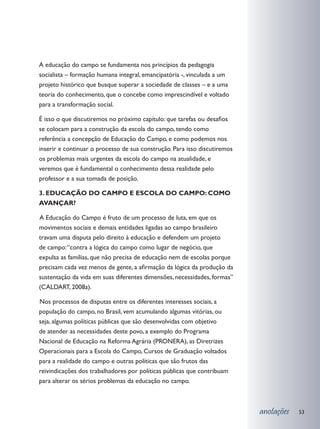 A educação do campo se fundamenta nos princípios da pedagogia
socialista – formação humana integral, emancipatória -, vinculada a um
projeto histórico que busque superar a sociedade de classes – e a uma
teoria do conhecimento, que o concebe como imprescindível e voltado
para a transformação social.

É isso o que discutiremos no próximo capítulo: que tarefas ou desafios
se colocam para a construção da escola do campo, tendo como
referência a concepção de Educação do Campo, e como podemos nos
inserir e continuar o processo de sua construção. Para isso discutiremos
os problemas mais urgentes da escola do campo na atualidade, e
veremos que é fundamental o conhecimento dessa realidade pelo
professor e a sua tomada de posição.

3. EDUCAÇÃO DO CAMPO E ESCOLA DO CAMPO: COMO
AVANÇAR?

	 Educação do Campo é fruto de um processo de luta, em que os
A
movimentos sociais e demais entidades ligadas ao campo brasileiro
travam uma disputa pelo direito à educação e defendem um projeto
de campo: “contra a lógica do campo como lugar de negócio, que
expulsa as famílias, que não precisa de educação nem de escolas porque
precisam cada vez menos de gente, a afirmação da lógica da produção da
sustentação da vida em suas diferentes dimensões, necessidades, formas”
(CALDART, 2008a).

	 os processos de disputas entre os diferentes interesses sociais, a
N
população do campo, no Brasil, vem acumulando algumas vitórias, ou
seja, algumas políticas públicas que são desenvolvidas com objetivo
de atender as necessidades deste povo, a exemplo do Programa
Nacional de Educação na Reforma Agrária (PRONERA), as Diretrizes
Operacionais para a Escola do Campo, Cursos de Graduação voltados
para a realidade do campo e outras políticas que são frutos das
reivindicações dos trabalhadores por políticas públicas que contribuam
para alterar os sérios problemas da educação no campo.



                                                                           anotações   53
 