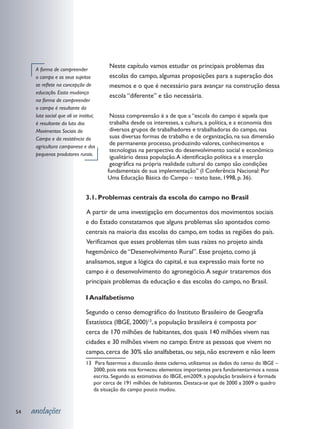 A forma de compreender
                                          Neste capítulo vamos estudar os principais problemas das
      o campo e os seus sujeitos          escolas do campo, algumas proposições para a superação dos
      se reflete na concepção de          mesmos e o que é necessário para avançar na construção dessa
      educação. Essta mudança
                                          escola “diferente” e tão necessária.
      na forma de compreender
      o campo é resultante da
      luta social que ali se institui;    Nossa compreensão é a de que a “escola do campo é aquela que
      é resultante da luta dos            trabalha desde os interesses, a cultura, a política, e a economia dos
      Movimentos Sociais do               diversos grupos de trabalhadores e trabalhadoras do campo, nas
      Campo e da resistência da           suas diversas formas de trabalho e de organização, na sua dimensão
                                          de permanente processo, produzindo valores, conhecimentos e
      agricultura camponesa e dos
                                          tecnologias na perspectiva do desenvolvimento social e econômico
      pequenos produtores rurais.
                                          igualitário dessa população. A identificação política e a inserção
                                          geográfica na própria realidade cultural do campo são condições
                                         fundamentais de sua implementação” (I Conferência Nacional: Por
                                         Uma Educação Básica do Campo – texto base, 1998, p. 36).


                                3.1. Problemas centrais da escola do campo no Brasil

                                	 partir de uma investigação em documentos dos movimentos sociais
                                A
                                e do Estado constatamos que alguns problemas são apontados como
                                centrais na maioria das escolas do campo, em todas as regiões do país.
                                	 erificamos que esses problemas têm suas raízes no projeto ainda
                                V
                                hegemônico de “Desenvolvimento Rural”. Esse projeto, como já
                                analisamos, segue a lógica do capital, e sua expressão mais forte no
                                campo é o desenvolvimento do agronegócio. A seguir trataremos dos
                                principais problemas da educação e das escolas do campo, no Brasil.

                                I Analfabetismo

                                Segundo o censo demográfico do Instituto Brasileiro de Geografia
                                Estatística (IBGE, 2000)13, a população brasileira é composta por
                                cerca de 170 milhões de habitantes, dos quais 140 milhões vivem nas
                                cidades e 30 milhões vivem no campo. Entre as pessoas que vivem no
                                campo, cerca de 30% são analfabetas, ou seja, não escrevem e não leem
                                13	 Para fazermos a discussão deste caderno, utilizamos os dados do censo do IBGE –
                                   2000, pois este nos forneceu elementos importantes para fundamentarmos a nossa
                                   escrita. Segundo as estimativas do IBGE, em2009, a população brasileira é formada
                                   por cerca de 191 milhões de habitantes. Destaca-se que de 2000 a 2009 o quadro
                                   da situação do campo pouco mudou.



54   anotações
 