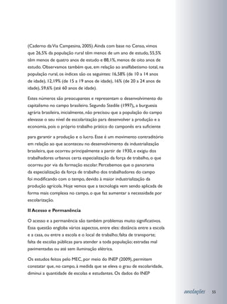 (Caderno da Via Campesina, 2005). Ainda com base no Censo, vimos
que 26,5% da população rural têm menos de um ano de estudo, 55,5%
têm menos de quatro anos de estudo e 88,1%, menos de oito anos de
estudo. Observamos também que, em relação ao analfabetismo total, na
população rural, os índices são os seguintes: 16,58% (de 10 a 14 anos
de idade), 12,19% (de 15 a 19 anos de idade), 16% (de 20 a 24 anos de
idade), 59,6% (até 60 anos de idade).

Estes números são preocupantes e representam o desenvolvimento do
capitalismo no campo brasileiro. Segundo Stedile (1997), a burguesia
agrária brasileira, inicialmente, não precisou que a população do campo
elevasse o seu nível de escolarização para desenvolver a produção e a
economia, pois o próprio trabalho prático do camponês era suficiente

para garantir a produção e o lucro. Esse é um movimento contraditório
em relação ao que aconteceu no desenvolvimento da industrialização
brasileira, que ocorreu principalmente a partir de 1930, e exigiu dos
trabalhadores urbanos certa especialização da força de trabalho, o que
ocorreu por via da formação escolar. Percebemos que o panorama
da especialização da força de trabalho dos trabalhadores do campo
foi modificando com o tempo, devido à maior industrialização da
produção agrícola. Hoje vemos que a tecnologia vem sendo aplicada de
forma mais complexa no campo, o que faz aumentar a necessidade por
escolarização.

II Acesso e Permanência

O acesso e a permanência são também problemas muito significativos.
Essa questão engloba vários aspectos, entre eles: distância entre a escola
e a casa, ou entre a escola e o local de trabalho; falta de transporte;
falta de escolas públicas para atender a toda população; estradas mal
pavimentadas ou até sem iluminação elétrica.

Os estudos feitos pelo MEC, por meio do INEP (2009), permitem
constatar que, no campo, à medida que se eleva o grau de escolaridade,
diminui a quantidade de escolas e estudantes. Os dados do INEP


                                                                             anotações   55
 