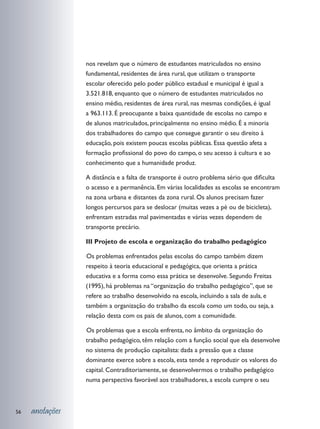 nos revelam que o número de estudantes matriculados no ensino
                 fundamental, residentes de área rural, que utilizam o transporte
                 escolar oferecido pelo poder público estadual e municipal é igual a
                 3.521.818, enquanto que o número de estudantes matriculados no
                 ensino médio, residentes de área rural, nas mesmas condições, é igual
                 a 963.113. É preocupante a baixa quantidade de escolas no campo e
                 de alunos matriculados, principalmente no ensino médio. É a minoria
                 dos trabalhadores do campo que consegue garantir o seu direito à
                 educação, pois existem poucas escolas públicas. Essa questão afeta a
                 formação profissional do povo do campo, o seu acesso à cultura e ao
                 conhecimento que a humanidade produz.

                 A distância e a falta de transporte é outro problema sério que dificulta
                 o acesso e a permanência. Em várias localidades as escolas se encontram
                 na zona urbana e distantes da zona rural. Os alunos precisam fazer
                 longos percursos para se deslocar (muitas vezes a pé ou de bicicleta),
                 enfrentam estradas mal pavimentadas e várias vezes dependem de
                 transporte precário.

                 III Projeto de escola e organização do trabalho pedagógico

                 	 s problemas enfrentados pelas escolas do campo também dizem
                 O
                 respeito à teoria educacional e pedagógica, que orienta a prática
                 educativa e a forma como essa prática se desenvolve. Segundo Freitas
                 (1995), há problemas na “organização do trabalho pedagógico”, que se
                 refere ao trabalho desenvolvido na escola, incluindo a sala de aula, e
                 também a organização do trabalho da escola como um todo, ou seja, a
                 relação desta com os pais de alunos, com a comunidade.

                 	 s problemas que a escola enfrenta, no âmbito da organização do
                 O
                 trabalho pedagógico, têm relação com a função social que ela desenvolve
                 no sistema de produção capitalista: dada a pressão que a classe
                 dominante exerce sobre a escola, esta tende a reproduzir os valores do
                 capital. Contraditoriamente, se desenvolvermos o trabalho pedagógico
                 numa perspectiva favorável aos trabalhadores, a escola cumpre o seu



56   anotações
 
