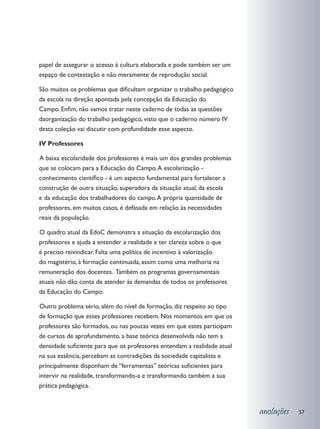 papel de assegurar o acesso à cultura elaborada e pode também ser um
espaço de contestação e não meramente de reprodução social.

São muitos os problemas que dificultam organizar o trabalho pedagógico
da escola na direção apontada pela concepção da Educação do
Campo. Enfim, não vamos tratar neste caderno de todas as questões
daorganização do trabalho pedagógico, visto que o caderno número IV
desta coleção vai discutir com profundidade esse aspecto.

IV Professores

	 baixa escolaridade dos professores é mais um dos grandes problemas
A
que se colocam para a Educação do Campo. A escolarização -
conhecimento científico - é um aspecto fundamental para fortalecer a
construção de outra situação, superadora da situação atual, da escola
e da educação dos trabalhadores do campo. A própria quantidade de
professores, em muitos casos, é defasada em relação às necessidades
reais da população.

	 quadro atual da EdoC demonstra a situação da escolarização dos
O
professores e ajuda a entender a realidade e ter clareza sobre o que
é preciso reivindicar. Falta uma política de incentivo à valorização
do magistério, à formação continuada, assim como uma melhoria na
remuneração dos docentes. Também os programas governamentais
atuais não dão conta de atender às demandas de todos os professores
da Educação do Campo.

	 utro problema sério, além do nível de formação, diz respeito ao tipo
O
de formação que esses professores recebem. Nos momentos em que os
professores são formados, ou nas poucas vezes em que estes participam
de cursos de aprofundamento, a base teórica desenvolvida não tem a
densidade suficiente para que os professores entendam a realidade atual
na sua essência, percebam as contradições da sociedade capitalista e
principalmente disponham de “ferramentas” teóricas suficientes para
intervir na realidade, transformando-a e transformando também a sua
prática pedagógica.


                                                                          anotações   57
 