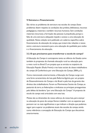 V Estrutura e Financiamento

                 São vários os problemas de estrutura nas escolas do campo. Esses
                 problemas dizem respeito às condições dos prédios, bibliotecas, recursos
                 pedagógicos, materiais e também recursos humanos. Sem condições
                 materiais (recursos), a formação das pessoas é prejudicada, porque a
                 falta de uma estrutura adequada impede o acesso a uma educação de
                 qualidade. Nesta coleção será publicado um caderno específico sobre
                 financiamento da educação do campo, que tratará das relações e nexos
                 entre a estrutura necessária para uma educação de qualidade para todos
                 e o financiamento da educação.

                 3.2. O que precisamos para transformar a escola do campo?

                 A Educação do Campo é contraponto tanto ao silêncio do Estado como
                 também às propostas da chamada educação rural ou educação para
                 o meio rural no Brasil. É um projeto que se enraíza na trajetória da
                 Educação Popular (Paulo Freire) e nas lutas sociais da classe trabalhadora
                 do campo (II Conferência por uma Educação do Campo, 2004, p.1).

                 	 omo mencionado anteriormente, a Educação do Campo surge com
                 C
                 uma forte característica de luta pela Reforma Agrária, por um projeto
                 de Desenvolvimento do Campo e do Brasil e pela luta da garantia dos
                 direitos dos trabalhadores. Foram os Movimentos Sociais do Campo, as
                 pastorais da terra, as federações e sindicatos os principais protagonistas
                 pela defesa da bandeira: “por uma Educação do Campo”. A proposta de
                 escola do campo está articulada com esta luta.

                 	 uitas são as dimensões do nosso esforço, da nossa luta, para avançar
                 M
                 na educação do povo do campo.Vamos trabalhar com os aspectos que
                 parecem ser os mais significativos e que indicam a direção que podemos
                 seguir para superar os problemas atuais das escolas do campo, tendo
                 como referência a concepção de Educação do Campo que discutimos
                 anteriormente.




58   anotações
 