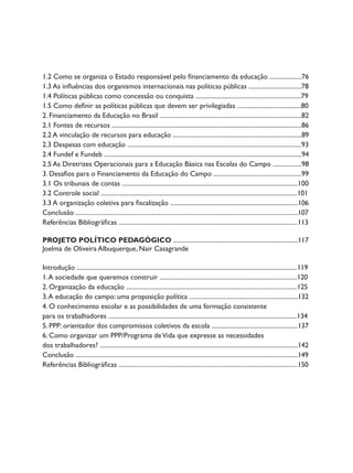 1.2 Como se organiza o Estado responsável pelo financiamento da educação ....................76
1.3 As influências dos organismos internacionais nas políticas públicas .................................78
1.4 Políticas públicas como concessão ou conquista ..................................................................79
1.5 Como definir as políticas públicas que devem ser privilegiadas ........................................80
2. Financiamento da Educação no Brasil .........................................................................................82
2.1 Fontes de recursos .......................................................................................................................86
2.2 A vinculação de recursos para educação .................................................................................89
2.3 Despesas com educação .............................................................................................................93
2.4 Fundef e Fundeb ............................................................................................................................94
2.5 As Diretrizes Operacionais para a Educação Básica nas Escolas do Campo ..................98
3. Desafios para o Financiamento da Educação do Campo .......................................................99
3.1 Os tribunais de contas ..............................................................................................................100
3.2 Controle social ...........................................................................................................................101
3.3 A organização coletiva para fiscalização ................................................................................106
Conclusão ...........................................................................................................................................107
Referências Bibliográficas ................................................................................................................113

PROJETO POLÍTICO PEDAGÓGICO ..............................................................................117
Joelma de Oliveira Albuquerque, Nair Casagrande

Introdução ..........................................................................................................................................119
1. A sociedade que queremos construir ......................................................................................120
2. Organização da educação ...........................................................................................................125
3. A educação do campo: uma proposição política ....................................................................132
4. O conhecimento escolar e as possibilidades de uma formação consistente
para os trabalhadores ......................................................................................................................134
5. PPP: orientador dos compromissos coletivos da escola ......................................................137
6. Como organizar um PPP/Programa de Vida que expresse as necessidades
dos trabalhadores? ............................................................................................................................142
Conclusão ...........................................................................................................................................149
Referências Bibliográficas ................................................................................................................150
 