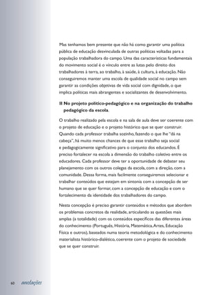 as tenhamos bem presente que não há como garantir uma política
                 M
                 pública de educação desvinculada de outras políticas voltadas para a
                 população trabalhadora do campo. Uma das características fundamentais
                 do movimento social é o vínculo entre as lutas pelo direito dos
                 trabalhadores à terra, ao trabalho, à saúde, à cultura, à educação. Não
                 conseguiremos manter uma escola de qualidade social no campo sem
                 garantir as condições objetivas de vida social com dignidade, o que
                 implica políticas mais abrangentes e socializantes de desenvolvimento.

                 	 I No projeto político-pedagógico e na organização do trabalho
                 I
                     pedagógico da escola.

                 O trabalho realizado pela escola e na sala de aula deve ser coerente com
                 o projeto de educação e o projeto histórico que se quer construir.
                 Quando cada professor trabalha sozinho, fazendo o que lhe “dá na
                 cabeça”, há muito menos chances de que esse trabalho seja social
                 e pedagogicamente significativo para o conjunto dos educandos. É
                 preciso fortalecer na escola a dimensão do trabalho coletivo entre os
                 educadores. Cada professor deve ter a oportunidade de debater seu
                 planejamento com os outros colegas da escola, com a direção, com a
                 comunidade. Dessa forma, mais facilmente conseguiremos selecionar e
                 trabalhar conteúdos que estejam em sintonia com a concepção de ser
                 humano que se quer formar, com a concepção de educação e com o
                 fortalecimento da identidade dos trabalhadores do campo.

                 Nesta concepção é preciso garantir conteúdos e métodos que abordem
                 os problemas concretos da realidade, articulando as questões mais
                 amplas (a totalidade) com os conteúdos específicos das diferentes áreas
                 do conhecimento (Português, História, Matemática, Artes, Educação
                 Física e outros), baseados numa teoria metodológica e do conhecimento
                 materialista histórico-dialético, coerente com o projeto de sociedade
                 que se quer construir.




60   anotações
 