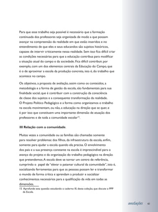 Para que esse trabalho seja possível é necessário que a formação
continuada dos professores seja organizada de modo a que possam
avançar na compreensão da realidade em que estão inseridos e no
entendimento de que eles e seus educandos são sujeitos históricos,
capazes de intervir criticamente nessa realidade. Sem isso fica difícil criar
as condições necessárias para que a educação contribua para modificar
a situação atual do campo e da sociedade. Fica difícil contribuir, por
exemplo, com um dos elementos centrais da Educação do Campo, que
é o de aproximar a escola da produção concreta, isto é, do trabalho que
acontece no campo.

Os objetivos, a proposta de avaliação, assim como os conteúdos, a
metodologia e a forma de gestão da escola, são fundamentais para sua
finalidade social, que é contribuir com a construção da consciência
de classe dos sujeitos e a consequente transformação da realidade.
O Projeto Político Pedagógico e a forma como organizamos o trabalho
na escola movimentam, ou não, a educação na direção que se quer, e
é por isso que constituem uma importante dimensão de atuação dos
professores e de toda a comunidade escolar15.

	 II Relação com a comunidade.
I

Muitas vezes a comunidade ou as famílias são chamadas somente
para resolver problemas: dos filhos, da infraestrutura da escola, enfim,
somente para ajudar a escola quando ela precisa. O envolvimento
dos pais e a sua presença constante na escola é imprescindível para o
avanço do projeto e da organização do trabalho pedagógico na direção
que pretendemos. A escola deve se tornar um centro de referência,
cumprindo o papel de “elevar o patamar cultural da comunidade”, isto é,
socializando ferramentas para que as pessoas possam ler e transformar
o mundo de forma crítica e aprendam a produzir e socializar
conhecimentos necessários para a qualificação da vida em todas as
dimensões.
15 Aprofunde esta questão estudando o caderno III, desta coleção, que discute o PPP
   da Escola.



                                                                                      anotações   61
 