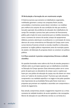 V Articulação e formação de um movimento amplo
                 I

                 A história já provou que somente os trabalhadores organizados,
                 mobilizados, garantem o avanço nas conquistas. Assim, escolas,
                 comunidades e movimentos sociais devem reivindicar e se mobilizar
                 para melhoria do conjunto de suas condições de vida, que envolve a
                 luta pela superação dos problemas da educação dos trabalhadores do
                 campo. Por exemplo, é preciso lutar pelo aumento do financiamento
                 público, pela criação de novos orçamentos para as medidas necessárias,
                 como o aumento do número de escolas, compra de equipamentos
                 didáticos, aumento salarial para os professores e a contratação de novos,
                 abertura de cursos universitários em Educação do Campo, assim como
                 cursos técnicos. É preciso articular as escolas, massificar as discussões,
                 pressionar os órgãos públicos responsáveis, tanto do município, quanto
                 do estado e da federação. As propostas devem se constituir em políticas
                 públicas.

                 3.3. Para construir é preciso compromisso, firmeza e atitude
                 científica

                 As questões levantadas neste caderno são fruto de estudos, pesquisas e
                 reflexão sobre os principais aspectos que os trabalhadores envolvidos
                 na Educação do Campo apontam. Estes elementos podem servir como
                 ponto de apoio para os educadores do campo e para o sujeitos que
                 lutam por uma política de educação do campo, mas não devem ser vistos
                 como um “caderno de receitas prontas”. É preciso que cada educador
                 compreenda a sua realidade específica e se engaje na luta pelas questões
                 mais importantes da sua localidade. Temos pela frente muita luta e
                 propostas que precisam ser ampliadas e assumidas com compromisso e
                 atitude de engajamento.

                 Essa atitude, compromisso, estudo e engajamento requerem: a) a crítica
                 constante da realidade brasileira, da escola capitalista e das concepções
                 liberais de educação em suas diferentes versões ou correntes; b) a



62   anotações
 