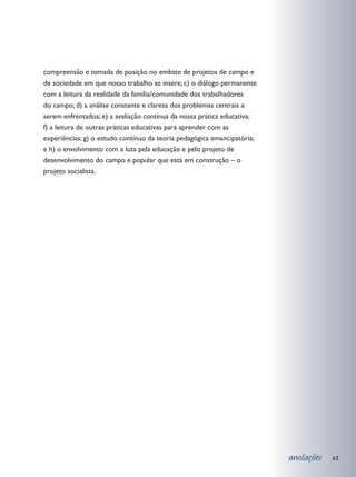 compreensão e tomada de posição no embate de projetos de campo e
de sociedade em que nosso trabalho se insere; c) o diálogo permanente
com a leitura da realidade da família/comunidade dos trabalhadores
do campo; d) a análise constante e clareza dos problemas centrais a
serem enfrentados; e) a avaliação contínua da nossa prática educativa;
f) a leitura de outras práticas educativas para aprender com as
experiências; g) o estudo contínuo da teoria pedagógica emancipatória;
e h) o envolvimento com a luta pela educação e pelo projeto de
desenvolvimento do campo e popular que está em construção – o
projeto socialista.




                                                                         anotações   63
 