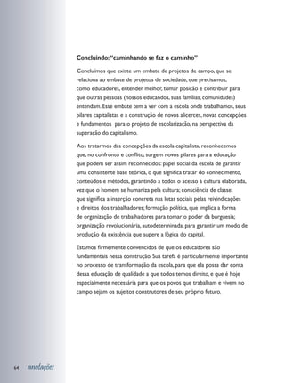 Concluindo: “caminhando se faz o caminho”

                 	 oncluímos que existe um embate de projetos de campo, que se
                 C
                 relaciona ao embate de projetos de sociedade, que precisamos,
                 como educadores, entender melhor, tomar posição e contribuir para
                 que outras pessoas (nossos educandos, suas famílias, comunidades)
                 entendam. Esse embate tem a ver com a escola onde trabalhamos, seus
                 pilares capitalistas e a construção de novos alicerces, novas concepções
                 e fundamentos para o projeto de escolarização, na perspectiva da
                 superação do capitalismo.

                 	 os tratarmos das concepções da escola capitalista, reconhecemos
                 A
                 que, no confronto e conflito, surgem novos pilares para a educação
                 que podem ser assim reconhecidos: papel social da escola de garantir
                 uma consistente base teórica, o que significa tratar do conhecimento,
                 conteúdos e métodos, garantindo a todos o acesso à cultura elaborada,
                 vez que o homem se humaniza pela cultura; consciência de classe,
                 que significa a inserção concreta nas lutas sociais pelas reivindicações
                 e direitos dos trabalhadores; formação política, que implica a forma
                 de organização de trabalhadores para tomar o poder da burguesia;
                 organização revolucionária, autodeterminada, para garantir um modo de
                 produção da existência que supere a lógica do capital.

                 Estamos firmemente convencidos de que os educadores são
                 fundamentais nessa construção. Sua tarefa é particularmente importante
                 no processo de transformação da escola, para que ela possa dar conta
                 dessa educação de qualidade a que todos temos direito, e que é hoje
                 especialmente necessária para que os povos que trabalham e vivem no
                 campo sejam os sujeitos construtores de seu próprio futuro.




64   anotações
 