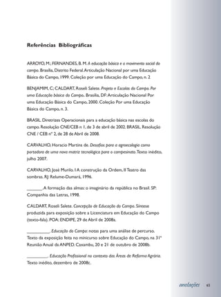 Referências Bibliográficas
­­­­­­­­­

ARROYO, M.; FERNANDES, B. M. A educação básica e o movimento social do
campo. Brasília, Distrito Federal. Articulação Nacional por uma Educação
Básica do Campo, 1999. Coleção por uma Educação do Campo, n. 2

BENJAMIM, C; CALDART, Roseli Salete. Projeto e Escolas do Campo. Por
uma Educação básica do Campo. Brasília, DF: Articulação Nacional Por
uma Educação Básica do Campo, 2000. Coleção Por uma Educação
Básica do Campo, n. 3.

BRASIL. Diretrizes Operacionais para a educação básica nas escolas do
campo. Resolução CNE/CEB n 1, de 3 de abril de 2002. BRASIL. Resolução
CNE / CEB nº 2, de 28 de Abril de 2008.

CARVALHO, Horacio Martins de. Desafios para a agroecologia como
portadora de uma nova matriz tecnológica para o campesinato. Texto inédito,
julho 2007.

CARVALHO, José Murilo. I A construção da Ordem, II Teatro das
sombras. RJ: Relume-Dumará, 1996.

______. A formação das almas: o imaginário da república no Brasil. SP:
Companhia das Letras, 1998.

CALDART, Roseli Salete. Concepção de Educação do Campo. Síntese
produzida para exposição sobre a Licenciatura em Educação do Campo
(texto-fala). POA: ENDIPE, 29 de Abril de 2008a.

_________. Educação do Campo: notas para uma análise de percurso.
Texto da exposição feita no minicurso sobre Educação do Campo, na 31ª
Reunião Anual da ANPED. Caxambu, 20 e 21 de outubro de 2008b.

_________. Educação Profissional no contexto das Áreas de Reforma Agrária.
Texto inédito, dezembro de 2008c.



                                                                              anotações   65
 