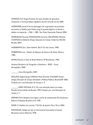 GORGEN, Frei Sérgio Antônio. Os novos desafios da agricultura
camponesa. 3 ed. Assembléia Legislativa do Rio Grande do Sul, 2004.

GORENDER, Jacob. A forma plantagem de organização da produção
escravista. In Stédile, João Pedro (org). A questão Agrária no Brasil: o
debate na esquerda – 1960 – 1980. São Paulo: Expressão Popular, 2005.

HENRIQUES, Ricardo; MARANGON, Antonio; DELAMORA, Michele;
CHAMUSCA, Adelaide (Orgs). Educação do Campo. Cadernos SECAD.
Brasília: 2007.

HOBSBAWN, Eric. Sobre História. São P: Cia das Letras, 1998.

HUBERMAN, Leo. História da Riqueza do Homem. RJ: Zahar Editora,
1984.

IANNI, Octavio. A ideia de Brasil Moderno. SP: Brasiliense, 1996.

Instituto Brasileiro de Geografia e Estatística – IBGE – Censo
Demográfico. 2000.

______. Censo Demográfico. 2007.

KOLLING, Edgard Jorge; CERIOLI, Paulo Ricardo; CALDART, Roseli.
(Orgs) Educação do Campo: Identidade e Políticas Públicas. Brasília/DF: 2002.
Coleção por uma Educação do Campo, n. 4.

______; NERY; MOLINA, M. C. Por uma educação básica do campo.
Brasília: Universidade de Brasília, 1999. Coleção por uma Educação do
campo, n. 1.

KOPNIN, P.V. A. Dialética como lógica e teoria do conhecimento. Rio de Janeiro,
Editora Civilização Brasileira S.A. 1978.

KOSIK, K. Dialética do concreto. 7 Ed. Rio de Janeiro: Paz e Terra, 2002.

KRUPSKAIA, Nadeja (et all). La Internacional Comunistay la Escuela.
Barcelona: Icarua Editorial, 1978.


                                                                                  anotações   67
 