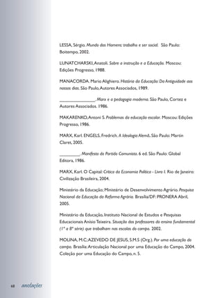 LESSA, Sérgio. Mundo dos Homens: trabalho e ser social. São Paulo:
                 Boitempo, 2002.

                 LUNATCHARSKI, Anatoli. Sobre a instrução e a Educação. Moscou:
                 Edições Progresso, 1988.

                 MANACORDA. Mario Alighiero. História da Educação: Da Antiguidade aos
                 nossos dias. São Paulo, Autores Associados, 1989.

                 ______________. Marx e a pedagogia moderna. São Paulo, Cortez e
                 Autores Associados. 1986.

                 MAKARENKO, Antoni S. Problemas da educação escolar. Moscou: Edições
                 Progresso, 1986.

                 MARX, Karl. ENGELS, Fredrich. A Ideologia Alemã. São Paulo: Martin
                 Claret, 2005.

                 ________. Manifesto do Partido Comunista. 6 ed. São Paulo: Global
                 Editora, 1986.

                 MARX, Karl. O Capital: Crítica da Economia Política - Livro I. Rio de Janeiro:
                 Civilização Brasileira, 2004.

                 Ministério da Educação; Ministério de Desenvolvimento Agrário. Pesquisa
                 Nacional da Educação da Reforma Agrária. Brasília/DF: PRONERA Abril,
                 2005.

                 Ministério da Educação, Instituto Nacional de Estudos e Pesquisas
                 Educacionais Anísio Teixeira. Situação dos professores do ensino fundamental
                 (1ª a 8ª série) que trabalham nas escolas do campo. 2002.

                 MOLINA, M.C; AZEVEDO DE JESUS, S.M.S (Org.). Por uma educação do
                 campo. Brasília: Articulação Nacional por uma Educação do Campo, 2004.
                 Coleção por uma Educação do Campo, n. 5.




68   anotações
 