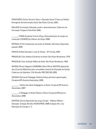 MONTAÑO, Carlos. Terceiro Setor e Questão Social. Crítica ao Padrão
Emergente de Intervenção Social. São Paulo: Cortez, 2002.

PALUDO, Conceição. Educação, escola e desenvolvimento. Cadernos de
Formação. Chapecó: Fetraf-Sul, 2006.

______; THIEIS,Vanderlei Franck (Org.). Desenvolvimento do campo em
construção. FUNDEP. Ijuí. Editora da Unijuí, 2008.

PISTRAK, M. M. Fundamentos da escola do Trabalho. São Paulo: Expressão
popular, 2000.

PONCE, Aníbal. Educação e Luta de Classes. SP: Cortez, 2005.

PRADO JR, Caio. História Econômica do Brasil. São Paulo: Brasiliense, 1979.

PRADO JR, Caio. Evolução Política do Brasil. São Paulo: Brasiliense, 1983.

RAMOS, Marise Nogueira; MOREIRA, Telma Maria; SANTOS, Aparecida
dos (Coord). Referências para uma política nacional de Educação do Campo.
Cadernos de Subsídios. 2 Ed. Brasília: MEC/SECAD, 2005.

SAVIANI, Dermeval. Pedagogia Histórico-Crítica: primeiras aproximações.
Campinas/SP: Autores Associados, 2000.

______. História das Ideias Pedagógicas no Brasil. Campinas/SP: Autores
Associados, 2007.

______. A Pedagogia no Brasil. História e Teoria. Campinas/SP, Autores
Associados. 2008.

SANTOS, Clarice Aparecida dos (org.) Campo – Políticas Públicas –
Educação. Coleção. Brasília: INCRA/MDA, 2008. Coleção Por uma
Educação do Campo, n. 7.




                                                                              anotações   69
 