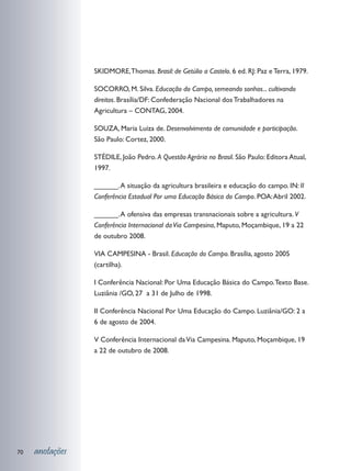 SKIDMORE, Thomas. Brasil: de Getúlio a Castelo. 6 ed. RJ: Paz e Terra, 1979.

                 SOCORRO, M. Silva. Educação do Campo, semeando sonhos... cultivando
                 direitos. Brasília/DF: Confederação Nacional dos Trabalhadores na
                 Agricultura – CONTAG, 2004.

                 SOUZA, Maria Luiza de. Desenvolvimento de comunidade e participação.
                 São Paulo: Cortez, 2000.

                 STÉDILE, João Pedro. A Questão Agrária no Brasil. São Paulo: Editora Atual,
                 1997.

                 ______. A situação da agricultura brasileira e educação do campo. IN: II
                 Conferência Estadual Por uma Educação Básica do Campo. POA: Abril 2002.

                 ______. A ofensiva das empresas transnacionais sobre a agricultura. V
                 Conferência Internacional da Via Campesina, Maputo, Moçambique, 19 a 22
                 de outubro 2008.

                 VIA CAMPESINA - Brasil. Educação do Campo. Brasília, agosto 2005
                 (cartilha).

                 I Conferência Nacional: Por Uma Educação Básica do Campo. Texto Base.
                 Luziânia /GO, 27 a 31 de Julho de 1998.

                 II Conferência Nacional Por Uma Educação do Campo. Luziânia/GO: 2 a
                 6 de agosto de 2004.

                 V Conferência Internacional da Via Campesina. Maputo, Moçambique, 19
                 a 22 de outubro de 2008.




70   anotações
 