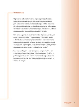 Introdução


O presente caderno tem como objetivo principal fornecer
aos professores da educação do campo elementos básicos
para entender o financiamento da educação pública brasileira,
abrindo possibilidades de fiscalização e organização coletiva para
reivindicar a correta e suficiente aplicação dos recursos públicos
nas suas escolas, nos municípios, estados e no país.

Para tanto julgamos necessário entender algumas questões, tais
como: De onde provém a riqueza social? Como essa riqueza
é distribuída? Como se organiza o Estado, o responsável pelo
financiamento da educação? Que recursos são destinados para
educação, em especial para educação do campo? Como garantir
que esses recursos cheguem à educação do campo?

Esse é o desafio para todos os sujeitos comprometidos com
a educação do campo: conhecer como funciona o Estado e as
políticas públicas para o financiamento da educação. Só assim
teremos condições de lutar para que os recursos cheguem às
escolas do campo.




                                                                     anotações   73
 