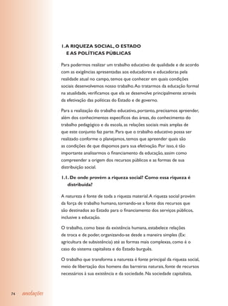 1. A RIQUEZA SOCIAL, O ESTADO 					
                    E AS POLÍTICAS PÚBLICAS

                 Para podermos realizar um trabalho educativo de qualidade e de acordo
                 com as exigências apresentadas aos educadores e educadoras pela
                 realidade atual no campo, temos que conhecer em quais condições
                 sociais desenvolvemos nosso trabalho. Ao tratarmos da educação formal
                 na atualidade, verificamos que ela se desenvolve principalmente através
                 da efetivação das políticas do Estado e de governo.

                 Para a realização do trabalho educativo, portanto, precisamos apreender,
                 além dos conhecimentos específicos das áreas, do conhecimento do
                 trabalho pedagógico e da escola, as relações sociais mais amplas de
                 que este conjunto faz parte. Para que o trabalho educativo possa ser
                 realizado conforme o planejamos, temos que apreender quais são
                 as condições de que dispomos para sua efetivação. Por isso, é tão
                 importante analisarmos o financiamento da educação, assim como
                 compreender a origem dos recursos públicos e as formas de sua
                 distribuição social.

                 1.1. De onde provém a riqueza social? Como essa riqueza é
                    distribuída?

                 A natureza é fonte de toda a riqueza material. A riqueza social provém
                 da força de trabalho humano, tornando-se a fonte dos recursos que
                 são destinados ao Estado para o financiamento dos serviços públicos,
                 inclusive a educação.

                 O trabalho, como base da existência humana, estabelece relações
                 de troca e de poder, organizando-se desde a maneira simples (Ex:
                 agricultura de subsistência) até as formas mais complexas, como é o
                 caso do sistema capitalista e do Estado burguês.

                 O trabalho que transforma a natureza é fonte principal da riqueza social,
                 meio de libertação dos homens das barreiras naturais, fonte de recursos
                 necessários à sua existência e da sociedade. Na sociedade capitalista,



74   anotações
 