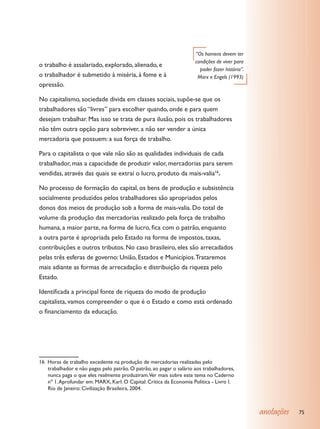 “Os homens devem ter
                                                                     condições de viver para
o trabalho é assalariado, explorado, alienado, e
                                                                       poder fazer história”.
o trabalhador é submetido à miséria, à fome e à                       Marx e Engels (1993)
opressão.

No capitalismo, sociedade divida em classes sociais, supõe-se que os
trabalhadores são “livres” para escolher quando, onde e para quem
desejam trabalhar. Mas isso se trata de pura ilusão, pois os trabalhadores
não têm outra opção para sobreviver, a não ser vender a única
mercadoria que possuem: a sua força de trabalho.

Para o capitalista o que vale não são as qualidades individuais de cada
trabalhador, mas a capacidade de produzir valor, mercadorias para serem
vendidas, através das quais se extrai o lucro, produto da mais-valia16.

No processo de formação do capital, os bens de produção e subsistência
socialmente produzidos pelos trabalhadores são apropriados pelos
donos dos meios de produção sob a forma de mais-valia. Do total de
volume da produção das mercadorias realizado pela força de trabalho
humana, a maior parte, na forma de lucro, fica com o patrão, enquanto
a outra parte é apropriada pelo Estado na forma de impostos, taxas,
contribuições e outros tributos. No caso brasileiro, eles são arrecadados
pelas três esferas de governo: União, Estados e Municípios. Trataremos
mais adiante as formas de arrecadação e distribuição da riqueza pelo
Estado.

Identificada a principal fonte de riqueza do modo de produção
capitalista, vamos compreender o que é o Estado e como está ordenado
o financiamento da educação.




16 Horas de trabalho excedente na produção de mercadorias realizadas pelo
   trabalhador e não pagas pelo patrão. O patrão, ao pagar o salário aos trabalhadores,
   nunca paga o que eles realmente produziram.Ver mais sobre este tema no Caderno
   nº 1. Aprofundar em: MARX, Karl. O Capital: Crítica da Economia Política - Livro I.
   Rio de Janeiro: Civilização Brasileira, 2004.



                                                                                                anotações   75
 