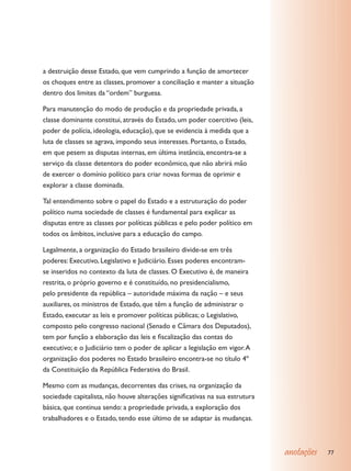 a destruição desse Estado, que vem cumprindo a função de amortecer
os choques entre as classes, promover a conciliação e manter a situação
dentro dos limites da “ordem” burguesa.

Para manutenção do modo de produção e da propriedade privada, a
classe dominante constitui, através do Estado, um poder coercitivo (leis,
poder de polícia, ideologia, educação), que se evidencia à medida que a
luta de classes se agrava, impondo seus interesses. Portanto, o Estado,
em que pesem as disputas internas, em última instância, encontra-se a
serviço da classe detentora do poder econômico, que não abrirá mão
de exercer o domínio político para criar novas formas de oprimir e
explorar a classe dominada.

Tal entendimento sobre o papel do Estado e a estruturação do poder
político numa sociedade de classes é fundamental para explicar as
disputas entre as classes por políticas públicas e pelo poder político em
todos os âmbitos, inclusive para a educação do campo.

Legalmente, a organização do Estado brasileiro divide-se em três
poderes: Executivo, Legislativo e Judiciário. Esses poderes encontram-
se inseridos no contexto da luta de classes. O Executivo é, de maneira
restrita, o próprio governo e é constituído, no presidencialismo,
pelo presidente da república – autoridade máxima da nação – e seus
auxiliares, os ministros de Estado, que têm a função de administrar o
Estado, executar as leis e promover políticas públicas; o Legislativo,
composto pelo congresso nacional (Senado e Câmara dos Deputados),
tem por função a elaboração das leis e fiscalização das contas do
executivo; e o Judiciário tem o poder de aplicar a legislação em vigor. A
organização dos poderes no Estado brasileiro encontra-se no título 4º
da Constituição da República Federativa do Brasil.

Mesmo com as mudanças, decorrentes das crises, na organização da
sociedade capitalista, não houve alterações significativas na sua estrutura
básica, que continua sendo: a propriedade privada, a exploração dos
trabalhadores e o Estado, tendo esse último de se adaptar às mudanças.



                                                                              anotações   77
 