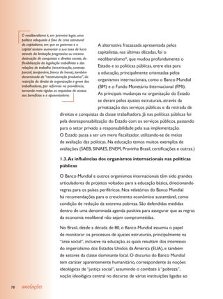 O neoliberalismo é, em primeiro lugar, uma
     política adequada à fase de crise estrutural
     do capitalismo, em que os governos e o         A alternativa fracassada apresentada pelos
     capital tentam aumentar a sua taxa de lucro
     através da limitação progressiva ou mesmo      capitalistas, nas últimas décadas, foi o
     destruição de conquistas e direitos sociais, daneoliberalismo*, que mudou profundamente o
     flexibilização da legislação trabalhista e das
     relações de trabalho (terceirização, contrato  Estado e as políticas públicas, entre elas para
     parcial, temporário, banco de horas), também   a educação, principalmente orientadas pelos
     denominada de “reestruturação produtiva”, da
     restrição do direito de organização e greve dosorganismos internacionais, como o Banco Mundial
     trabalhadores, por reformas na previdência,    (BM) e o Fundo Monetário Internacional (FMI).
     tornando mais rígidos os requisitos de acesso
     aos benefícios e a aposentadoria.              As principais mudanças na organização do Estado
                                                    se deram pelos ajustes estruturais, através da
                                                    privatização dos serviços públicos e da retirada de
                               direitos e conquistas da classe trabalhadora. Já nas políticas públicas foi
                               pela desresponsabilização do Estado com os serviços públicos, passando
                               para o setor privado a responsabilidade pela sua implementação.
                               O Estado passa a ser um mero fiscalizador, utilizando-se de meios
                               de avaliação das políticas. Na educação temos muitos exemplos de
                               avaliações (SAEB, SINAES, ENEM, Provinha Brasil, certificações e outras.)

                               1.3. As influências dos organismos internacionais nas políticas
                               públicas

                               O Banco Mundial e outros organismos internacionais têm sido grandes
                               articuladores de projetos voltados para a educação básica, direcionando
                               regras para os países periféricos. Nos relatórios do Banco Mundial
                               há recomendações para o crescimento econômico sustentável, como
                               condição de redução da extrema pobreza. São defendidas medidas
                               dentro de uma denominada agenda positiva para assegurar que as regras
                               da economia neoliberal não sejam comprometidas.

                               No Brasil, desde a década de 80, o Banco Mundial assumiu o papel
                               de monitorar os processos de ajustes estruturais, principalmente na
                               “área social”, inclusive na educação, as quais resultam dos interesses
                               do imperialismo dos Estados Unidos da América (EUA), e também
                               de setores da classe dominante local. O discurso do Banco Mundial
                               tem caráter aparentemente humanitário, correspondente às noções
                               ideológicas de “justiça social”, assumindo o combate à “pobreza”,
                               noção ideológica central no discurso de várias instituições ligadas ao

78   anotações
 