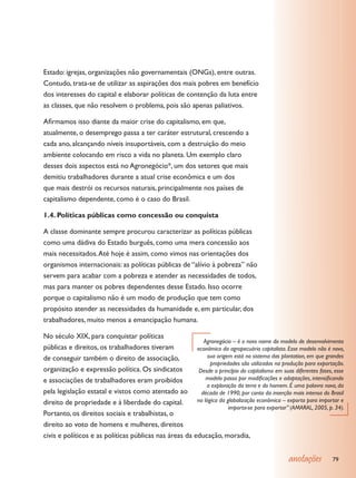 Estado: igrejas, organizações não governamentais (ONGs), entre outras.
Contudo, trata-se de utilizar as aspirações dos mais pobres em benefício
dos interesses do capital e elaborar políticas de contenção da luta entre
as classes, que não resolvem o problema, pois são apenas paliativos.

Afirmamos isso diante da maior crise do capitalismo, em que,
atualmente, o desemprego passa a ter caráter estrutural, crescendo a
cada ano, alcançando níveis insuportáveis, com a destruição do meio
ambiente colocando em risco a vida no planeta. Um exemplo claro
desses dois aspectos está no Agronegócio*, um dos setores que mais
demitiu trabalhadores durante a atual crise econômica e um dos
que mais destrói os recursos naturais, principalmente nos países de
capitalismo dependente, como é o caso do Brasil.

1.4. Políticas públicas como concessão ou conquista

A classe dominante sempre procurou caracterizar as políticas públicas
como uma dádiva do Estado burguês, como uma mera concessão aos
mais necessitados. Até hoje é assim, como vimos nas orientações dos
organismos internacionais: as políticas públicas de “alívio à pobreza” não
servem para acabar com a pobreza e atender as necessidades de todos,
mas para manter os pobres dependentes desse Estado. Isso ocorre
porque o capitalismo não é um modo de produção que tem como
propósito atender as necessidades da humanidade e, em particular, dos
trabalhadores, muito menos a emancipação humana.

No século XIX, para conquistar políticas
                                                           Agronegócio – é o novo nome do modelo de desenvolvimento
públicas e direitos, os trabalhadores tiveram           econômico da agropecuária capitalista. Esse modelo não é novo,
de conseguir também o direito de associação,                 sua origem está no sistema das plantation, em que grandes
                                                              propriedades são utilizadas na produção para exportação.
organização e expressão política. Os sindicatos          Desde o princípio do capitalismo em suas diferentes fases, esse
e associações de trabalhadores eram proibidos               modelo passa por modificações e adaptações, intensificando
                                                            a exploração da terra e do homem. É uma palavra nova, da
pela legislação estatal e vistos como atentado ao         década de 1990, por conta da inserção mais intensa do Brasil
direito de propriedade e à liberdade do capital.        na lógica da globalização econômica – exporta para importar e
                                                                      importa-se para exportar” (AMARAL, 2005, p. 34).
Portanto, os direitos sociais e trabalhistas, o
direito ao voto de homens e mulheres, direitos
civis e políticos e as políticas públicas nas áreas da educação, moradia,


                                                                                                 anotações         79
 