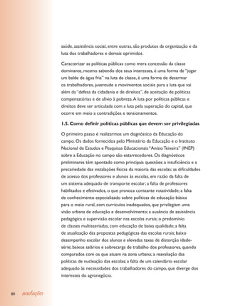 saúde, assistência social, entre outras, são produtos da organização e da
                 luta dos trabalhadores e demais oprimidos.

                 Caracterizar as políticas públicas como mera concessão da classe
                 dominante, mesmo sabendo dos seus interesses, é uma forma de “jogar
                 um balde de água fria” na luta de classe, é uma forma de desarmar
                 os trabalhadores, juventude e movimentos sociais para a luta que vai
                 além da “defesa da cidadania e de direitos”, de aceitação de políticas
                 compensatórias e de alívio à pobreza. A luta por políticas públicas e
                 direitos deve ser articulada com a luta pela superação do capital, que
                 ocorre em meio a contradições e tensionamentos.

                 1.5. Como definir políticas públicas que devem ser privilegiadas

                 O primeiro passo é realizarmos um diagnóstico da Educação do
                 campo. Os dados fornecidos pelo Ministério da Educação e o Instituto
                 Nacional de Estudos e Pesquisas Educacionais “Anísio Teixeira” (INEP)
                 sobre a Educação no campo são estarrecedores. Os diagnósticos
                 preliminares têm apontado como principais questões: a insuficiência e a
                 precariedade das instalações físicas da maioria das escolas; as dificuldades
                 de acesso dos professores e alunos às escolas, em razão da falta de
                 um sistema adequado de transporte escolar; a falta de professores
                 habilitados e efetivados, o que provoca constante rotatividade; a falta
                 de conhecimento especializado sobre políticas de educação básica
                 para o meio rural, com currículos inadequados, que privilegiam uma
                 visão urbana de educação e desenvolvimento; a ausência de assistência
                 pedagógica e supervisão escolar nas escolas rurais; o predomínio
                 de classes multisseriadas, com educação de baixa qualidade; a falta
                 de atualização das propostas pedagógicas das escolas rurais; baixo
                 desempenho escolar dos alunos e elevadas taxas de distorção idade-
                 série; baixos salários e sobrecarga de trabalho dos professores, quando
                 comparados com os que atuam na zona urbana; a reavaliação das
                 políticas de nucleação das escolas; a falta de um calendário escolar
                 adequado às necessidades dos trabalhadores do campo, que diverge dos
                 interesses do agronegócio.


80   anotações
 