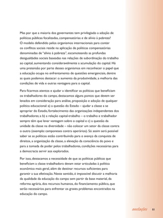 Mas por que a maioria dos governantes tem privilegiado a adoção de
políticas públicas focalizadas, compensatórias e de alívio à pobreza?
O modelo defendido pelos organismos internacionais para conter
os conflitos sociais reside na aplicação de políticas compensatórias
denominadas de “alívio à pobreza”, escamoteando as profundas
desigualdades sociais baseadas nas relações de subordinação do trabalho
ao capital, aumentando consideravelmente a acumulação do capital. Há
uma pretensão por parte desses organismos em reconhecer o papel que
a educação ocupa no enfrentamento de questões emergenciais, dentre
as quais podemos destacar: o aumento da produtividade, a melhoria das
condições de vida e outras vantagens para o capital.

Para ficarmos atentos e ajudar a identificar as políticas que beneficiam
os trabalhadores do campo, destacamos alguns pontos que devem ser
levados em consideração para análise, proposição e adoção de qualquer
política educacional: a) a questão do Estado – ajudar a classe a se
apropriar do Estado, fortalecimento das organizações independentes dos
trabalhadores; a b) a relação capital-trabalho – o trabalho e trabalhador
sempre têm que levar vantagem sobre o capital e c) a questão da
unidade da classe na diversidade – não colocar um setor da classe contra
o outro (exemplo: camponeses contra operários). Só assim será possível
saber se as políticas estão contribuindo para o avanço da conquista de
direitos, a organização da classe, a elevação da consciência do povo e
para a tomada de poder pelos trabalhadores, condições necessárias para
a democracia servir aos explorados.

Por isso, destacamos a necessidade de que as políticas públicas que
beneficiam a classe trabalhadora devam estar articuladas à política
econômica mais geral, além de destinar recursos suficientes para
garantir a sua efetivação. Neste sentido, é impossível discutir a melhoria
da qualidade da educação do campo sem partir da base material, da
reforma agrária, dos recursos humanos, do financiamento público, que
serão necessários para enfrentar os graves problemas encontrados na
educação do campo.



                                                                             anotações   81
 