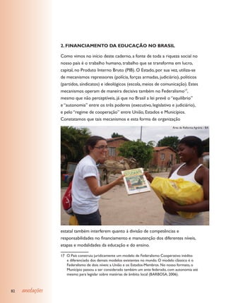 2. FINANCIAMENTO dA EdUCAÇÃO NO BRASIL

                 Como vimos no início deste caderno, a fonte de toda a riqueza social no
                 nosso país é o trabalho humano, trabalho que se transforma em lucro,
                 capital, no Produto Interno Bruto (PIB). O Estado, por sua vez, utiliza-se
                 de mecanismos repressores (polícia, forças armadas, judiciário), políticos
                 (partidos, sindicatos) e ideológicos (escola, meios de comunicação). Estes
                 mecanismos operam de maneira decisiva também no Federalismo17,
                 mesmo que não perceptíveis, já que no Brasil a lei prevê o “equilíbrio”
                 e “autonomia” entre os três poderes (executivo, legislativo e judiciário),
                 e pelo “regime de cooperação” entre União, Estados e Municípios.
                 Constatamos que tais mecanismos e esta forma de organização
                                                                                  Área de Reforma Agrária - BA




                 estatal também interferem quanto à divisão de competências e
                 responsabilidades no financiamento e manutenção dos diferentes níveis,
                 etapas e modalidades da educação e do ensino.

                 17 O País construiu juridicamente um modelo de Federalismo Cooperativo inédito
                    e diferenciado dos demais modelos existentes no mundo. O modelo clássico é o
                    Federalismo de dois níveis: a União e os Estados-Membros. No nosso formato, o
                    Município passou a ser considerado também um ente federado, com autonomia até
                    mesmo para legislar sobre matérias de âmbito local (BARBOSA, 2006).



82   anotações
 