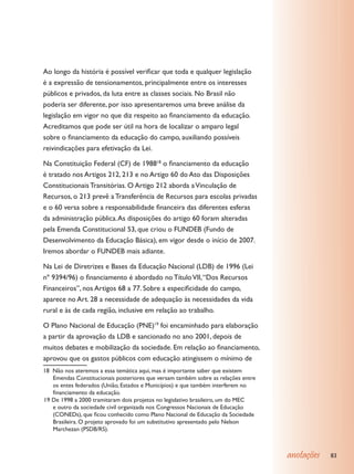 Ao longo da história é possível verificar que toda e qualquer legislação
é a expressão de tensionamentos, principalmente entre os interesses
públicos e privados, da luta entre as classes sociais. No Brasil não
poderia ser diferente, por isso apresentaremos uma breve análise da
legislação em vigor no que diz respeito ao financiamento da educação.
Acreditamos que pode ser útil na hora de localizar o amparo legal
sobre o financiamento da educação do campo, auxiliando possíveis
reivindicações para efetivação da Lei.

Na Constituição Federal (CF) de 198818 o financiamento da educação
é tratado nos Artigos 212, 213 e no Artigo 60 do Ato das Disposições
Constitucionais Transitórias. O Artigo 212 aborda a Vinculação de
Recursos, o 213 prevê a Transferência de Recursos para escolas privadas
e o 60 versa sobre a responsabilidade financeira das diferentes esferas
da administração pública. As disposições do artigo 60 foram alteradas
pela Emenda Constitucional 53, que criou o FUNDEB (Fundo de
Desenvolvimento da Educação Básica), em vigor desde o início de 2007.
Iremos abordar o FUNDEB mais adiante.

Na Lei de Diretrizes e Bases da Educação Nacional (LDB) de 1996 (Lei
nº 9394/96) o financiamento é abordado no Título VII, “Dos Recursos
Financeiros”, nos Artigos 68 a 77. Sobre a especificidade do campo,
aparece no Art. 28 a necessidade de adequação às necessidades da vida
rural e às de cada região, inclusive em relação ao trabalho.

O Plano Nacional de Educação (PNE)19 foi encaminhado para elaboração
a partir da aprovação da LDB e sancionado no ano 2001, depois de
muitos debates e mobilização da sociedade. Em relação ao financiamento,
aprovou que os gastos públicos com educação atingissem o mínimo de
18 Não nos ateremos a essa temática aqui, mas é importante saber que existem
   Emendas Constitucionais posteriores que versam também sobre as relações entre
   os entes federados (União, Estados e Municípios) e que também interferem no
   financiamento da educação.
19 De 1998 a 2000 tramitaram dois projetos no legislativo brasileiro, um do MEC
   e outro da sociedade civil organizada nos Congressos Nacionais de Educação
   (CONEDs), que ficou conhecido como Plano Nacional de Educação da Sociedade
   Brasileira. O projeto aprovado foi um substitutivo apresentado pelo Nelson
   Marchezan (PSDB/RS).



                                                                                   anotações   83
 