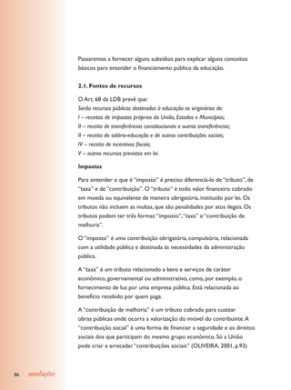 Passaremos a fornecer alguns subsídios para explicar alguns conceitos
                 básicos para entender o financiamento público da educação.


                 2.1. Fontes de recursos

                 O Art. 68 da LDB prevê que:
                 Serão recursos públicos destinados à educação os originários de:
                 I – receitas de impostos próprios da União, Estados e Municípios;
                 II – receita de transferências constitucionais e outras transferências;
                 II – receita do salário-educação e de outras contribuições sociais;
                 IV – receita de incentivos fiscais;
                 V – outros recursos previstos em lei.

                 Impostos

                 Para entender o que é “imposto” é preciso diferenciá-lo de “tributo”, de
                 “taxa” e de “contribuição”. O “tributo” é todo valor financeiro cobrado
                 em moeda ou equivalente de maneira obrigatória, instituído por lei. Os
                 tributos não incluem as multas, que são penalidades por atos ilegais. Os
                 tributos podem ter três formas: “imposto”, “taxa” e “contribuição de
                 melhoria”.

                 O “imposto” é uma contribuição obrigatória, compulsória, relacionada
                 com a utilidade pública e destinada às necessidades da administração
                 pública.

                 A “taxa” é um tributo relacionado a bens e serviços de caráter
                 econômico, governamental ou administrativo, como, por exemplo, o
                 fornecimento de luz por uma empresa pública. Está relacionada ao
                 benefício recebido por quem paga.

                 A “contribuição de melhoria” é um tributo cobrado para custear
                 obras públicas onde ocorra a valorização do imóvel do contribuinte. A
                 “contribuição social” é uma forma de financiar a seguridade e os direitos
                 sociais dos que participam do mesmo grupo econômico. Só a União
                 pode criar e arrecadar “contribuições sociais” (OLIVEIRA, 2001, p.93)



86   anotações
 