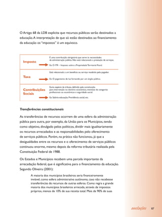 O Artigo 68 da LDB explicita que recursos públicos serão destinados a
educação. A interpretação de que só estão destinados ao financiamento
da educação os “impostos” é um equívoco.




Transferências constitucionais

As transferências de recursos ocorrem de uma esfera da administração
pública para outra, por exemplo, da União para os Municípios, tendo
como objetivo, divulgado pelos políticos, dividir mais igualitariamente
os recursos arrecadados e as responsabilidades pelo oferecimento
de serviços públicos. Porém, na prática não funcionou, já que a
desigualdades entre os recursos e o oferecimento de serviços públicos
continuou enorme, mesmo depois da reforma tributária realizada pela
Constituição Federal de 1988.

Os Estados e Municípios recebem uma parcela importante da
arrecadação federal, que é significativa para o financiamento da educação.
Segundo Oliveira (2001):
        A maioria dos municípios brasileiros seria financeiramente
        inviável, como esfera administrativa autônoma, caso não recebesse
        transferências de recursos de outras esferas. Como regra a grande
        maioria dos municípios brasileiros arrecada, através de impostos
        próprios, menos de 10% de sua receita total. Mais de 90% de suas




                                                                             anotações   87
 