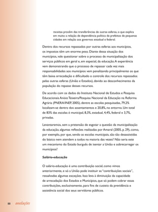 receitas provêm das transferências de outras esferas, o que explica
                         em muito a relação de dependência política de prefeitos de pequenas
                         cidades em relação aos governos estadual e federal.

                 Dentro dos recursos repassados por outras esferas aos municípios,
                 os impostos têm um enorme peso. Diante dessa situação dos
                 municípios, vale questionar sobre o processo de municipalização dos
                 serviços públicos em geral e, em especial, da educação. A experiência
                 vem demonstrando que o processo de repassar cada vez mais
                 responsabilidades aos municípios vem penalizando principalmente os que
                 têm baixa arrecadação e dificultado o controle dos recursos repassados
                 pelas outras esferas (União e Estados), devido ao desconhecimento da
                 população do repasse desses recursos.

                 De acordo com os dados do Instituto Nacional de Estudos e Pesquisa
                 Educacionais Anísio Teixeira/Pesquisa Nacional da Educação na Reforma
                 Agrária (PNERA/INEP, 2005), dentre as escolas pesquisadas, 79,2%
                 localizam-se dentro dos assentamentos e 20,8%, no entorno. Um total
                 de 83% das escolas é municipal, 8,3%, estadual, 4,4%, federal e 3,7%,
                 privadas.

                 Levantaremos, sem a pretensão de esgotar a questão da municipalização
                 da educação, algumas reflexões realizadas por Amaral (2005, p. 29), como,
                 por exemplo, por que, sendo as escolas municipais, são tão desassistidas
                 do básico nem atendem a todos na maioria das vezes? Não seria este
                 um mecanismo do Estado burguês de isentar a União e sobrecarregar os
                 municípios?

                 Salário-educação

                 O salário-educação é uma contribuição social, como vimos
                 anteriormente, e só a União pode instituir as “contribuições sociais”,
                 ressalvadas algumas exceções. Isso leva à diminuição da capacidade
                 de arrecadação dos Estados e Municípios, que só podem cobrar essas
                 contribuições, exclusivamente, para fins de custeio da previdência e
                 assistência social dos seus servidores públicos.


88   anotações
 